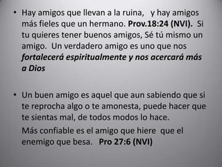 Hay amigos que llevan a la ruina,  y hay amigos más fieles que un hermano. Prov.18:24 (NVI). Si tu quieres tener buenos amigos, Sé tú mismo un amigo.  Un verdadero amigo es uno que nos fortalecerá espiritualmente y nosacercarámás a DiosUn buen amigo es aquel que aun sabiendo que si te reprocha algo o te amonesta, puede hacer que te sientas mal, de todos modos lo hace. 	Más confiable es el amigo que hiere que el enemigo que besa.   Pro 27:6 (NVI)