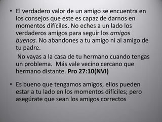 El verdadero valor de un amigo se encuentra en los consejos que este es capaz de darnos en momentos difíciles. No eches a un lado los verdaderos amigos para seguir los amigos buenos.No abandones a tu amigo ni al amigo de tu padre. No vayas a la casa de tu hermano cuando tengas un problema.  Más vale vecino cercano que hermano distante. Pro 27:10(NVI) Es bueno que tengamos amigos, ellos pueden estar a tu lado en los momentos difíciles; pero asegúrate que sean los amigos correctos