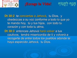 ¡¡EEssccooggee llaa VViiddaa!! חָטוַחף לַחחֳטוטווֹףף 
DDtt 3300::22 ttee ccoonnvviieerrttaass aa JJeehhoovváá,, ttuu DDiiooss,, yy 
oobbeeddeezzccaass aa ssuu vvoozz ccoonnffoorrmmee aa ttooddoo lloo qquuee yyoo 
ttee mmaannddoo hhooyy,, ttúú yy ttuuss hhiijjooss,, ccoonn ttooddoo ttuu 
ccoorraazzóónn yy ccoonn ttooddaa ttuu aallmmaa,, 
DDtt 3300::33 eennttoonncceess JJeehhoovváá hhaarráá vvoollvveerr aa ttuuss 
ccaauuttiivvooss,, tteennddrráá mmiisseerriiccoorrddiiaa ddee ttii yy vvoollvveerráá aa 
rreeccooggeerrttee ddee eennttrree ttooddooss llooss ppuueebbllooss aaddoonnddee ttee 
hhaayyaa eessppaarrcciiddoo JJeehhoovváá,, ttuu DDiiooss.. 
 