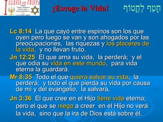 ¡¡EEssccooggee llaa VViiddaa!! חָטוַחף לַחחֳטוטווֹףף 
LLcc 88::1144 LLaa qquuee ccaayyóó eennttrree eessppiinnooss ssoonn llooss qquuee 
ooyyeenn ppeerroo lluueeggoo ssee vvaann yy ssoonn aahhooggaaddooss ppoorr llaass 
pprreeooccuuppaacciioonneess,, llaass rriiqquueezzaass yy llooss ppllaacceerreess ddee 
llaa vviiddaa,, yy nnoo lllleevvaann ffrruuttoo.. 
JJnn 1122::2255 EEll qquuee aammaa ssuu vviiddaa,, llaa ppeerrddeerráá;; yy eell 
qquuee ooddiiaa ssuu vviiddaa eenn eessttee mmuunnddoo,, ppaarraa vviiddaa 
eetteerrnnaa llaa gguuaarrddaarráá.. 
MMrr 88::3355 TTooddoo eell qquuee qquuiieerraa ssaallvvaarr ssuu vviiddaa,, llaa 
ppeerrddeerráá;; yy ttooddoo eell qquuee ppiieerrddaa ssuu vviiddaa ppoorr ccaauussaa 
ddee mmíí yy ddeell eevvaannggeelliioo,, llaa ssaallvvaarráá,, 
JJnn 33::3366 EEll qquuee ccrreeee eenn eell HHiijjoo ttiieennee vviiddaa eetteerrnnaa;; 
ppeerroo eell qquuee ssee nniieeggaa aa ccrreeeerr eenn eell HHiijjoo nnoo vveerráá 
llaa vviiddaa,, ssiinnoo qquuee llaa iirraa ddee DDiiooss eessttáá ssoobbrree ééll.. 
 