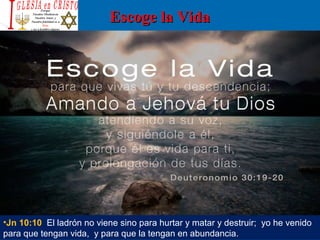 Escoge la VidaEscoge la Vida
•Jn 10:10 El ladrón no viene sino para hurtar y matar y destruir; yo he venido
para que tengan vida, y para que la tengan en abundancia.
 