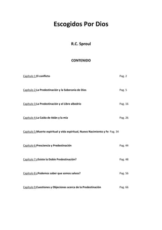 Escogidos Por Dios
R.C. Sproul

CONTENIDO

Capítulo 1:El conflicto

Pag. 2

Capítulo 2:La Predestinación y la Soberanía de Dios

Pag. 5

Capítulo 3:La Predestinación y el Libre albedrío

Pag. 16

Capítulo 4:La Caída de Adán y la mía

Pag. 26

Capítulo 5:Muerte espiritual y vida espiritual, Nuevo Nacimiento y Fe Pag. 34

Capítulo 6:Presciencia y Predestinación

Pag. 44

Capítulo 7:¿Existe la Doble Predestinación?

Pag. 48

Capítulo 8:¿Podemos saber que somos salvos?

Pag. 56

Capítulo 9:Cuestiones y Objeciones acerca de la Predestinación

Pag. 66

 