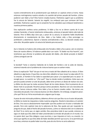 nuestro entendimiento de la predestinación que dedicaré un capítulo entero al tema. Hasta
entonces restringiremos nuestro estudio a la cuestión del primer pecado del hombre. ¿Cómo
pudieron caer Adán y Eva? Ellos fueron creados buenos. Podríamos sugerir que su problema
fue la astucia de Satanás. Satanás los engañó. Los embaucó para que comiesen del fruto
prohibido. Podríamos suponer que la serpiente fue tan aduladora que embaucó totalmente a
nuestros primeros padres.
Esta explicación conlleva varios problemas. Si Adán y Eva no se dieron cuenta de lo que
estaban haciendo, si fueron totalmente embaucados, entonces el pecado habría sido todo de
Satanás. Pero la Biblia deja claro que, a pesar de su astucia, la serpiente habló desafiando
directamente el mandamiento de Dios. Adán y Eva habían oído a Dios promulgar su
prohibición y advertencia. Oyeron a Satanás contradiciendo a Dios. La decisión estaba clara
ante ellos. No podían apelar a la astucia de Satanás para excusarse.

Aun si Satanás no hubiera sólo embaucado sino forzado a Adán y Eva a pecar, aún no estamos
libres de nuestro dilema. Si hubieran podido decir con razón: "El diablo nos hizo hacerlo", aún
tendríamos que afrontar el problema del pecado del diablo. ¿De dónde procede el diablo?
¿Cómo consiguió caer de
9
la bondad? Tanto si estamos hablando de la Caída del hombre o de la caída de Satanás,
estamos tratando aún el problema de criaturas buenas que se vuelven malas.
Oímos la explicación "fácil" de que el mal vino a través del libre albedrío de la criatura. El libre
albedrío es algo bueno. El que Dios nos diera libre albedrío no hace recaer la culpa sobre Él. En
la creación, al hombre le fue dada la capacidad para pecar y la capacidad para no pecar. El
escogió pecar. La cuestión es: "¿Por qué?" Aquí es donde reside el problema. Antes que una
persona pueda cometer un acto de pecado, debe tener primero un deseo de realizar ese acto.
La Biblia nos dice que las malas acciones fluyen de los malos deseos. Pero la presencia de un
deseo malo es ya pecado. Pecamos porque somos pecadores. Nacimos con una naturaleza de
pecado. Somos criaturas caídas. Pero Adán y Eva no fueron creados caídos-. No tenían una
naturaleza de pecado. Eran criaturas buenas con libre albedrío. Sin embargo, escogieron pecar.
¿Por qué? No lo sé. Ni he encontrado aún a alguien que lo sepa.
A pesar de este intrincado problema, debemos afirmar aún que Dios no es el autor del pecado.
La Biblia no revela las respuestas a todas nuestras preguntas. Revela la naturaleza y el carácter
de Dios. Una cosa es absolutamente impensable: que Dios pudiera ser el autor o realizador del
pecado. Pero este capítulo trata de la soberanía de Dios. Nos queda aún por responder la
pregunta de que, dado el hecho del pecado humano, ¿cómo se relaciona éste con la soberanía
de Dios? Si es cierto que, en algún sentido, Dios preordena todo lo que sucede, entonces se
sigue sin duda que Dios debe de haber preordenado la entrada del pecado en el mundo. Eso
no quiere decir que Dios obligara a que ocurriera, o que impusiera el mal a su creación. Lo
único que significa es que Dios debe de haber decidido permitir que ocurra. Si no permitió que
ocurriese, entonces no podía haber ocurrido, pues de otra forma no sería soberano.

 