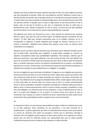 Sabemos que Dios es soberano porque sabemos que Dios es Dios. Por tanto, debemos concluir
que Dios preordenó el pecado. ¿Qué otra cosa podemos concluir? Debemos concluir que la
decisión de Dios de permitir que el pecado entrase en el mundo fue una buena decisión. Esto
no quiere decir que nuestro pecado es realmente algo bueno, sino meramente que el que Dios
nos permita cometer el pecado, que es malo, es algo bueno. El que Dios permita el mal es
bueno, pero el mal que Él permite es aún mal. La implicación de Dios en todo esto es
perfectamente justa. Nuestra implicación en ello es inicua. El hecho de que Dios decidiese
permitirnos pecar no nos absuelve de nuestra responsabilidad por el pecado.
Una objeción que oímos con frecuencia es que, si Dios conocía de antemano que nosotros
íbamos a pecar, ¿por qué nos creó en primer lugar? Un filósofo expresó el problema de esta
manera: "Si Dios sabía que nosotros pecaríamos pero no lo impidió, entonces no es ni
omnipotente ni soberano. Si podía impedirlo pero escogió no hacerlo, entonces no es ni
amante ni benévolo." Mediante este enfoque Dios aparece como malo, no importa cómo
respondamos a la pregunta.
Debemos asumir que Dios sabía de antemano que el hombre caería. Debemos también asumir
que Él podía haber intervenido para impedirlo. O podía haber escogido no crearnos en
absoluto. Concedemos todas estas posibilidades hipotéticas. Para empezar, sabemos que Él
sabía que caeríamos, y que siguió adelante y nos creó a pesar de todo. ¿Por qué significa eso
que El no es amante? También sabía de antemano que iba a llevar a cabo un plan de redención
para su creación caída que incluiría una perfecta manifestación de su justicia y una perfecta
expresión de su amor y misericordia. Fue ciertamente amante por parte de Dios predestinar la
salvación de su pueblo, los que la Biblia llama sus "elegidos" o escogidos.
Son los no elegidos los que constituyen el problema. Si algunos no son elegidos para salvación,
entonces parecería que Dios no es tan amante hacia ellos. Según ellos, parece que hubiera sido
más amante por parte de Dios no haber permitido que nacieran. Ese puede, ciertamente, ser
el caso. Pero debemos hacer la pregunta verdaderamente difícil: ¿Existe alguna razón para que
un Dios justo deba ser amante hacia una criatura que le odia y se revela constantemente
contra su divina autoridad y santidad? La objeción suscitada por el filósofo implica que Dios le
debe su amor a criaturas pecaminosas. Esto es, lo que se da por supuesto, sin palabras, es que
Dios está obligado a ser clemente para con los pecadores. Lo que el filósofo pasa por alto es
que si la gracia está obligada, ya no es gracia. La esencia misma de la gracia es que es
inmerecida. Dios siempre se reserva el derecho de tener misericordia de quien quiera tener
misericordia. Dios puede deberle justicia a la gente, pero nunca misericordia.
10
Es importante indicar una vez más que estos problemas surgen a todos los cristianos que creen
en un Dios soberano. Estas cuestiones no son peculiares a una idea concreta de la
predestinación. La gente argumenta que Dios es suficientemente amante como para proveer
un camino de salvación para todos los pecadores. Puesto que el calvinismo restringe la
salvación sólo a los elegidos, parece requerir un Dios menos amante. En la superficie al menos,
parece que una idea no calvinista provee una oportunidad para que se salven grandes
multitudes de personas que no hubieran sido salvadas en la idea calvinista.

 