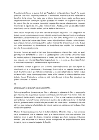 Probablemente lo que se quiere decir por "equitativo" en la protesta es "justo". No parece
justo que Dios escoja a algunos para recibir su misericordia, mientras que otros no reciben el
beneficio de la misma. Para tratar este problema debemos llevar a cabo una breve pero
importante reflexión. Demos por supuesto que todos los hombres son culpables de pecado a
los ojos de Dios. De esa masa de humanidad culpable, Dios decide soberanamente conceder
misericordia a algunos de ellos. ¿Qué recibe el resto? Recibe justicia. Los salvados reciben
misericordia y los no salvados reciben justicia. Nadie recibe injusticia.
La no justicia incluye todo lo que está fuera de la categoría de justicia. En la categoría de no
justicia encontramos dos sub-conceptos, injusticia y misericordia. La misericordia es una buena
forma de no justicia mientras que la injusticia es una mala forma de no justicia. En el plan de la
salvación Dios no hace nada malo. Nunca comete injusticia alguna. Algunos reciben justicia,
que es lo que merecen, mientras que otros reciben misericordia. Una vez más, el hecho de que
uno recibe misericordia no demanda que los demás la reciban también. Dios se reserva el
derecho de conceder clemencia.
Como ser humano, yo podría preferir que Dios concediese su misericordia a todos por igual,
pero no puedo demandarlo. Si a Dios no le agrada dispensar su misericordia salvadora a todos
los hombres, entonces debo someterme a su santa y justa decisión. Dios jamás, jamás, jamás
está obligado a ser misericordioso hacia los pecadores. Ese es el punto que debemos enfatizar
si hemos de comprender la plena medida de la gracia de Dios.
La verdadera cuestión es por qué Dios se inclina a ser misericordioso para con alguien. Su
misericordia no le es demandada y, sin embargo, la concede a sus elegidos. La concedió a
Jacob de una manera en que no la concedió a Esaú. La concedió a Pedro de una manera en que
no la concedió a Judas. Debemos aprender a alabar a Dios tanto en su misericordia como en su
justicia. Cuando Él ejecuta su justicia, no está haciendo nada erróneo. Está ejecutando su
justicia conforme a su rectitud.
12
LA SOBERANÍA DE DIOS Y LA LIBERTAD HUMANA
Todo cristiano afirma alegremente que Dios es soberano. La soberanía de Dios es un consuelo
para nosotros. Nos asegura que Él puede hacer lo que promete hacer. Pero el mero hecho de
la soberanía de Dios suscita una gran cuestión más. ¿Cómo se relaciona la soberanía de Dios
con la libertad humana? Cuando afrontamos la cuestión de la soberanía divina y la libertad
humana, podemos vernos confrontados por el dilema de "luchar o huir". Podemos luchar para
abrirnos paso hacia una solución lógica del mismo, o volvernos y alejarnos corriendo de él tan
rápido como podamos.
Muchos de nosotros escogemos huir de él. La huida toma diferentes rutas. La más común es
decir, simplemente, que la soberanía divina y la libertad humana son contradicciones que
debemos tener el valor de abrazar. Buscamos analogías que alivien nuestras atribuladas
mentes. Como estudiante en la facultad, oí dos analogías que me proporcionaron un alivio
temporal, como un paquete teológico de Rolaids:

 
