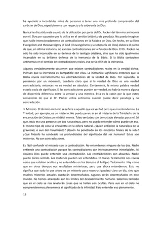 ha ayudado a incontables miles de personas a tener una más profunda comprensión del
carácter de Dios, especialmente con respecto a la soberanía de Dios.
Nunca he discutido este asunto de la utilización por parte del Dr. Packer del término antinomia
con él. Doy por supuesto que lo utiliza en el sentido británico de paradoja. No puedo imaginar
que hable intencionadamente de contradicciones en la Palabra de Dios. De hecho, en su libro
Evangelism and thesovereignty of God (El evangelismo y la soberanía de Dios) elabora el punto
de que, en última instancia, no existen contradicciones en la Palabra de Dios. El Dr. Packer no
sólo ha sido incansable en su defensa de la teología cristiana, sino que ha sido igualmente
incansable en su brillante defensa de la inerrancia de la Biblia. Si la Biblia contuviese
antinomias en el sentido de contradicciones reales, eso sería el fin de la inerrancia.
Algunos verdaderamente sostienen que existen contradicciones reales en la verdad divina.
Piensan que la inerrancia es compatible con ellas. La inerrancia significaría entonces que la
Biblia revela inerrantemente las contradicciones de la verdad de Dios. Por supuesto, si
pensamos por un momento, quedaría claro que si la verdad de Dios es una verdad
contradictoria, entonces no es verdad en absoluto. Ciertamente, la misma palabra verdad
estaría vacía de significado. Si las contradicciones pueden ser verdad, no habría manera alguna
de discernirla diferencia entre la verdad y una mentira. Esta es la razón por la que estoy
convencido de que el Dr. Packer utiliza antinomia cuando quiere decir paradoja y no
contradicción.
3. Misterio. El término misterio se refiere a aquello que es verdad pero que no entendemos. La
Trinidad, por ejemplo, es un misterio. No puedo penetrar en el misterio de la Trinidad o de la
encamación de Cristo con mi débil mente. Tales verdades son demasiado elevadas para mí. Sé
que Jesús era una persona con dos naturalezas, pero no puedo entender cómo puede ser eso.
El mismo tipo de cosa se encuentra en la esfera natural. ¿Quién entiende la naturaleza de la
gravedad, o aun del movimiento? ¿Quién ha penetrado en los misterios finales de la vida?
¿Qué filósofo ha sondeado las profundidades del significado del ser humano? Estos son
misterios. No son contradicciones.
Es fácil confundir el misterio con la contradicción. No entendemos ninguno de los dos. Nadie
entiende una contradicción porque las contradicciones son intrínsecamente ininteligibles. Ni
siquiera Dios puede entender una contradicción. Las contradicciones son absurdas. Nadie
puede darles sentido. Los misterios pueden ser entendidos. El Nuevo Testamento nos revela
cosas que estaban ocultas y no entendidas en los tiempos el Antiguo Testamento. Hay cosas
que en otros tiempos nos resultaban misteriosas, pero que ahora entendemos. Esto no
significa que todo lo que ahora es un misterio para nosotros quedará claro un día, sino que
muchos misterios actuales quedarán desentrañados. Algunos serán desentrañados en este
mundo. No hemos alcanzado aún los límites del descubrimiento humano. Sabemos también
que en el cielo se nos revelarán cosas que se hallan aún ocultas. Pero aun en el cielo no
comprenderemos plenamente el significado de la infinidad. Para entender eso plenamente,
15

 