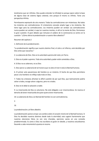 tendríamos que ser infinitos. Dios puede entender la infinidad no porque opere sobre la base
de alguna clase de sistema lógico celestial, sino porque El mismo es infinito. Tiene una
perspectiva infinita.
Permítaseme expresarlo de otra manera: Todas las contradicciones son misteriosas. No todos
los misterios son contradicciones. El cristianismo concede amplio lugar a los misterios. No
tiene lugar para las contradicciones. Los misterios pueden ser verdad. Las contradicciones
nunca pueden ser verdad, ni aquí en nuestras mentes, ni allí en la mente de Dios. Permanece
la gran cuestión. El gran debate que remueve el caldero de la controversia se centra en la
cuestión: "¿Cómo afecta la predestinación a nuestro libre albedrío?"
Resumen del capítulo 2
1. Definición de la predestinación.
"La predestinación significa que nuestro destino final, el cielo o el infierno, está decidido por
Dios antes que nazcamos."
2. La soberanía de Dios. Dios es la autoridad suprema del cielo y la Tierra.
3. Dios es el poder supremo. Toda otra autoridad y poder están sometidos a Dios.
4. Si Dios no es soberano, no es Dios
5. Dios ejerce su soberanía de tal manera que no obra el mal ni viola la libertad humana.
6. El primer acto pecaminoso del hombre es un misterio. El hecho de que Dios permitiera
pecar a los hombres no refleja nada malo en Dios.
7. Todos los cristianos afrontan la difícil cuestión de por qué Dios, que teóricamente podría
salvar a todos, escoge salvar a algunos, pero no a todos.
8. Dios no le debe la salvación a nadie.
9. La misericordia de Dios es voluntaria. No está obligado a ser misericordioso. Se reserva el
derecho de tener misericordia de quien quiera tener misericordia.
10. La soberanía de Dios y la libertad del hombre no son contradictorias.
3
16
La predestinación y el libre albedrío
La predestinación parece arrojar una sombra sobre el corazón mismo de la libertad humana. Si
Dios ha decidido nuestros destinos desde toda la eternidad, esto sugiere fuertemente que
nuestras elecciones libres no son sino charadas, ejercicios vacíos en una comedia
predeterminada. Es como si Dios nos escribiera el guión en detalle, y nosotros estuviésemos
llevando a cabo meramente la puesta en escena.

 