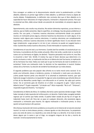 Para conseguir un asidero en la desconcertante relación entre la predestinación y el libre
albedrío, debemos en primer lugar definir el libre albedrío. La definición misma es objeto de
mucho debate. Probablemente, la definición más corriente dice que el libre albedrío es la
capacidad de hacer elecciones sin ningún prejuicio, inclinación o disposición previos. Para que
la voluntad sea libre, debe actuar desde una posición de neutralidad, sin prejuicio alguno en
absoluto.
Aparentemente, esto resulta muy atractivo. No existen elementos represivos, ya sea interno o
externo, que se hallen presentes. Bajo la superficie, sin embargo, hay dos graves problemas al
acecho. Por una parte, si hacemos nuestras elecciones estrictamente desde una posición
neutral, sin inclinación previa alguna, entonces hacemos las elecciones sin razón alguna. Si no
tenemos razón alguna para nuestras elecciones, si nuestras elecciones son completamente
espontáneas, entonces nuestras elecciones no tienen significado moral. Si una elección tiene
lugar simplemente -surge porqué sí, sin ton ni son- entonces no puede ser juzgada buena o
mala. Cuando Dios evalúa nuestras elecciones, Él está interesado en nuestros motivos.
Consideremos el caso de José y sus hermanos. Cuando José fue vendido a la esclavitud por sus
hermanos, la providencia de Dios estaba actuando. Años más tarde, cuando José se reunió de
nuevo con sus hermanos en Egipto, les declaró: "Vosotros pensasteis mal contra mí, mas Dios
lo encaminó a bien" (Gn. 50:20). El motivo fue aquí el factor decisivo que determinó si la
acción era buena o mala. La implicación de Dios en el dilema de José fue buena; la implicación
de los hermanos fue mala. Había una razón por la que los hermanos de José le vendieron a la
esclavitud. Tenían una motivación mala. Su decisión no fue espontánea ni neutral. Estaban
celosos de su hermano. Su elección de venderlo fue dictada por sus malos deseos.
El segundo problema que esta popular idea afronta no es tanto moral como racional. Si no
existe una inclinación, deseo o tendencia, previos, ni motivación o razón para una elección,
¿cómo puede hacerse jamás una elección? Si la voluntad es totalmente neutral, ¿por qué
habría de escoger la derecha o la izquierda? Es algo así como el problema que afrontó Alicia en
el País de las Maravillas cuando llegó a una bifurcación en el camino. No sabía qué camino
tomar. Vio al sonriente gato de Cheshire en el árbol. Le preguntó al gato: "¿Qué camino
debería tomar?" El gato respondió: "¿A donde vas?" Alicia respondió: "No lo sé". "Entonces",
respondió el gato de Cheshire, "no importa."
Consideremos el dilema de Alicia. En realidad, ella tenía cuatro opciones donde escoger. Podía
haber tomado el lado izquierdo de la bifurcación o el derecho. Podría haber escogido también
regresar por el camino que había venido. O podría haber estado de pie fija en el lugar de
indecisión hasta morir allí. Para dar un paso en cualquier dirección, ella necesitaría alguna
motivación o inclinación para hacerlo. Sin alguna motivación o inclinación previa, la única
opción sería permanecer allí y perecer.
Otra famosa ilustración del mismo problema se encuentra en la historia de la mula de voluntad
neutral. La mula no tenía deseos previos, o deseos iguales en dos direcciones. Su propietario
puso una cesta de avena a su izquierda y una cesta de trigo a su derecha. Si la mula no tenía
deseo alguno por la avena o por el trigo, no escogería ninguno de los dos y moriría de
inanición. Si tenía exactamente la misma

 