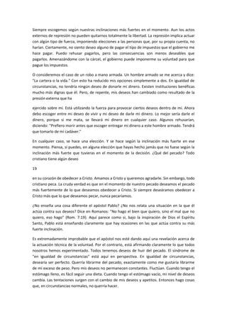 Siempre escogemos según nuestras inclinaciones más fuertes en el momento. Aun los actos
externos de represión no pueden quitarnos totalmente la libertad. La represión implica actuar
con algún tipo de fuerza, imponiendo elecciones a las personas que, por su propia cuenta, no
harían. Ciertamente, no siento deseo alguno de pagar el tipo de impuestos que el gobierno me
hace pagar. Puedo rehusar pagarlos, pero las consecuencias son menos deseables que
pagarlos. Amenazándome con la cárcel, el gobierno puede imponerme su voluntad para que
pague los impuestos.
O consideremos el caso de un robo a mano armada. Un hombre armado se me acerca y dice:
"La cartera o la vida." Con esto ha reducido mis opciones simplemente a dos. En igualdad de
circunstancias, no tendría ningún deseo de donarle mi dinero. Existen instituciones benéficas
mucho más dignas que él. Pero, de repente, mis deseos han cambiado como resultado de la
presión externa que ha
ejercido sobre mí. Está utilizando la fuerza para provocar ciertos deseos dentro de mí. Ahora
debo escoger entre mi deseo de vivir y mi deseo de darle mi dinero. Lo mejor sería darle el
dinero, porque si me mata, se llevará mi dinero en cualquier caso. Algunos rehusarían,
diciendo: "Prefiero morir antes que escoger entregar mi dinero a este hombre armado. Tendrá
que tomarlo de mi cadáver."
En cualquier caso, se hace una elección. Y se hace según la inclinación más fuerte en ese
momento. Piensa, si puedes, en alguna elección que hayas hecho jamás que no fuese según la
inclinación más fuerte que tuvieras en el momento de la decisión. ¿Qué del pecado? Todo
cristiano tiene algún deseo
19
en su corazón de obedecer a Cristo. Amamos a Cristo y queremos agradarle. Sin embargo, todo
cristiano peca. La cruda verdad es que en el momento de nuestro pecado deseamos el pecado
más fuertemente de lo que deseamos obedecer a Cristo. Si siempre deseáramos obedecer a
Cristo más que lo que deseamos pecar, nunca pecaríamos.
¿No enseña una cosa diferente el apóstol Pablo? ¿No nos relata una situación en la que él
actúa contra sus deseos? Dice en Romanos: "No hago el bien que quiero, sino el mal que no
quiero, eso hago" (Rom. 7:19). Aquí parece como si, bajo la inspiración de Dios el Espíritu
Santo, Pablo está enseñando claramente que hay ocasiones en las que actúa contra su más
fuerte inclinación.
Es extremadamente improbable que el apóstol nos esté dando aquí una revelación acerca de
la actuación técnica de la voluntad. Por el contrario, está afirmando claramente lo que todos
nosotros hemos experimentado. Todos tenemos deseos de huir del pecado. El síndrome de
"en igualdad de circunstancias" está aquí en perspectiva. En igualdad de circunstancias,
desearía ser perfecto. Querría librarme del pecado, exactamente como me gustaría librarme
de mi exceso de peso. Pero mis deseos no permanecen constantes. Fluctúan. Cuando tengo el
estómago lleno, es fácil seguir una dieta. Cuando tengo el estómago vacío, mi nivel de deseos
cambia. Las tentaciones surgen con el cambio de mis deseos y apetitos. Entonces hago cosas
que, en circunstancias normales, no querría hacer.

 