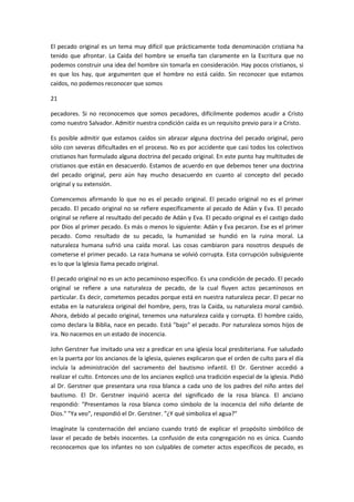 El pecado original es un tema muy difícil que prácticamente toda denominación cristiana ha
tenido que afrontar. La Caída del hombre se enseña tan claramente en la Escritura que no
podemos construir una idea del hombre sin tomarla en consideración. Hay pocos cristianos, si
es que los hay, que argumenten que el hombre no está caído. Sin reconocer que estamos
caídos, no podemos reconocer que somos
21
pecadores. Si no reconocemos que somos pecadores, difícilmente podemos acudir a Cristo
como nuestro Salvador. Admitir nuestra condición caída es un requisito previo para ir a Cristo.
Es posible admitir que estamos caídos sin abrazar alguna doctrina del pecado original, pero
sólo con severas dificultades en el proceso. No es por accidente que casi todos los colectivos
cristianos han formulado alguna doctrina del pecado original. En este punto hay multitudes de
cristianos que están en desacuerdo. Estamos de acuerdo en que debemos tener una doctrina
del pecado original, pero aún hay mucho desacuerdo en cuanto al concepto del pecado
original y su extensión.
Comencemos afirmando lo que no es el pecado original. El pecado original no es el primer
pecado. El pecado original no se refiere específicamente al pecado de Adán y Eva. El pecado
original se refiere al resultado del pecado de Adán y Eva. El pecado original es el castigo dado
por Dios al primer pecado. Es más o menos lo siguiente: Adán y Eva pecaron. Ese es el primer
pecado. Como resultado de su pecado, la humanidad se hundió en la ruina moral. La
naturaleza humana sufrió una caída moral. Las cosas cambiaron para nosotros después de
cometerse el primer pecado. La raza humana se volvió corrupta. Esta corrupción subsiguiente
es lo que la Iglesia llama pecado original.
El pecado original no es un acto pecaminoso específico. Es una condición de pecado. El pecado
original se refiere a una naturaleza de pecado, de la cual fluyen actos pecaminosos en
particular. Es decir, cometemos pecados porque está en nuestra naturaleza pecar. El pecar no
estaba en la naturaleza original del hombre, pero, tras la Caída, su naturaleza moral cambió.
Ahora, debido al pecado original, tenemos una naturaleza caída y corrupta. El hombre caído,
como declara la Biblia, nace en pecado. Está "bajo" el pecado. Por naturaleza somos hijos de
ira. No nacemos en un estado de inocencia.
John Gerstner fue invitado una vez a predicar en una iglesia local presbiteriana. Fue saludado
en la puerta por los ancianos de la iglesia, quienes explicaron que el orden de culto para el día
incluía la administración del sacramento del bautismo infantil. El Dr. Gerstner accedió a
realizar el culto. Entonces uno de los ancianos explicó una tradición especial de la iglesia. Pidió
al Dr. Gerstner que presentara una rosa blanca a cada uno de los padres del niño antes del
bautismo. El Dr. Gerstner inquirió acerca del significado de la rosa blanca. El anciano
respondió: "Presentamos la rosa blanca como símbolo de la inocencia del niño delante de
Dios." "Ya veo", respondió el Dr. Gerstner. "¿Y qué simboliza el agua?"
Imagínate la consternación del anciano cuando trató de explicar el propósito simbólico de
lavar el pecado de bebés inocentes. La confusión de esta congregación no es única. Cuando
reconocemos que los infantes no son culpables de cometer actos específicos de pecado, es

 