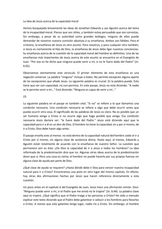 La idea de Jesús acerca de la capacidad moral
Hemos bosquejado brevemente las ideas de Jonathan Edwards y san Agustín acerca del tema
de la incapacidad moral. Pienso que son útiles, y también estoy persuadido que son correctas.
Sin embargo, a pesar de su autoridad como grandes teólogos, ninguno de ellos puede
demandar de nosotros nuestra sumisión absoluta a su enseñanza. Ambos son falibles. Para el
cristiano, la enseñanza de Jesús es otro asunto. Para nosotros, y para cualquier otro también,
si Jesús es ciertamente el Hijo de Dios, la enseñanza de Jesús debe ligar nuestras conciencias.
Su enseñanza acerca de la cuestión de la capacidad moral del hombre es definitiva. Una de las
enseñanzas más importantes de Jesús acerca de este asunto se encuentra en el Evangelio de
Juan. "Por eso os he dicho que ninguno puede venir a mí, si no le fuere dado del Padre” (Jn.
6:65).
Observemos atentamente este versículo. El primer elemento de esta enseñanza es una
negación universal. La palabra "ninguno" incluye a todos. No permite excepción alguna aparte
de las excepciones que añade Jesús. La siguiente palabra es crucial. Es la palabra puede. Esto
tiene que ver con capacidad, no con permiso. En este pasaje, Jesús no está diciendo: "A nadie
se le permite venir a mí..." Está diciendo: "Ninguno es capaz de venir a mí..."
23
La siguiente palabra en el pasaje es también vital. "Si no" se refiere a lo que llamamos una
condición necesaria. Una condición necesaria se refiere a algo que debe ocurrir antes que
pueda ocurrir otra cosa. El significado de las palabras de Jesús es claro. No es posible que un
ser humano venga a Cristo si no ocurre algo que haga posible que venga. Esa condición
necesaria Jesús declara ser: "le fuere dado del Padre." Jesús está diciendo aquí que la
capacidad para ir a él es un don de Dios. El hombre no tiene la capacidad, en y por sí mismo, de
ir a Cristo. Dios debe hacer algo antes.
El pasaje enseña esto al menos: no está dentro de la capacidad natural del hombre caído el ir a
Cristo por sí mismo, sin alguna clase de asistencia divina. Hasta aquí, al menos, Edwards y
Agustín están totalmente de acuerdo con la enseñanza de nuestro Señor. La cuestión que
permanece aún es ésta: ¿Da Dios la capacidad de ir a Jesús a todos los hombres? La idea
reformada de la predestinación dice que no. Algunas otras ideas acerca de la predestinación
dicen que sí. Pero una cosa es cierta; el hombre no puede hacerlo por sus propias fuerzas sin
alguna clase de ayuda por parte de Dios.
¿Qué clase de ayuda se requiere? ¿Hasta dónde debe ir Dios para vencer nuestra incapacidad
natural para ir a Cristo? Encontramos una pista en otro lugar del mismo capítulo. En efecto,
hay otras dos afirmaciones hechas por Jesús que hacen referencia directamente a esta
cuestión.
Un poco antes en el capítulo 6 del Evangelio de Juan, Jesús hace una afirmación similar. Dice:
"Ninguno puede venir a mí, si el Padre que me envió no le trajere" (Jn. 6:44). La palabra clave
aquí es trajere. ¿Qué significa que el Padre traiga a las personas a Cristo? He oído a menudo
explicar este texto diciendo que el Padre debe galantear o seducir a los hombres para llevarlos
a Cristo. A menos que este galanteo tenga lugar, nadie irá a Cristo. Sin embargo, el hombre

 