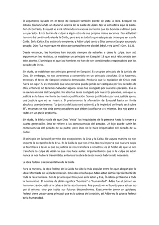 El argumento basado en el texto de Ezequiel también pierde de vista la idea. Ezequiel no
estaba pronunciando un discurso acerca de la Caída de Adán. No se considera aquí la Caída.
Por el contrario, Ezequiel se está refiriendo a la excusa corriente que los hombres utilizan para
sus pecados. Estos tratan de culpar a algún otro de sus propias malas acciones. Esa actividad
humana ha continuado desde la Caída, pero eso es todo lo que este pasaje tiene que ver con la
Caída. En la Caída, Eva culpó a la serpiente, y Adán culpó tanto a Dios como a Eva por su propio
pecado. Dijo: "La mujer que me diste por compañera me dio del árbol, y yo comí" (Gen. 3:12).
Desde entonces, los hombres han tratado siempre de echarles a otros la culpa. Aun así,
argumentan los realistas, se establece un principio en Ezequiel 18 que está relacionado con
este asunto. El principio es que los hombres no han de ser considerados responsables por los
pecados de otros.
Sin duda, se establece ese principio general en Ezequiel. Es un gran principio de la justicia de
Dios. Sin embargo, no nos atrevemos a convertirlo en un principio absoluto. Si lo hacemos,
entonces el texto de Ezequiel probaría demasiado. Probaría que la expiación de Cristo está
fuera de lugar. Si es imposible que una persona pueda jamás ser castigada por los pecados de
otra, entonces no tenemos Salvador alguno. Jesús fue castigado por nuestros pecados. Esa es
la esencia misma del Evangelio. No sólo fue Jesús castigado por nuestros pecados, sino que su
justicia es la base meritoria de nuestra justificación. Somos justificados por una justicia ajena,
una justicia que no es nuestra. Si presionamos la afirmación de Ezequiel hasta un límite
absoluto cuando leemos: "La justicia del justo será sobre él, y la impiedad del impío será sobre
él", entonces se nos deja como pecadores que deben justificarse a sí mismos. Eso nos pone a
todos en un grave problema.
Sin duda, la Biblia habla de que Dios "visita" las iniquidades de la persona hasta la tercera y
cuarta generación. Esto se refiere a las consecuencias del pecado. Un hijo puede sufrir las
consecuencias del pecado de su padre, pero Dios no le hace responsable del pecado de su
padre.
El principio de Ezequiel permite dos excepciones: la Cruz y la Caída. De alguna manera no nos
importa la excepción de la Cruz. Es la Caída la que nos irrita. No nos importa que nuestra culpa
se transfiera a Jesús o que su justicia se nos transfiera a nosotros; es el hecho de que se nos
transfiera la culpa de Adán lo que nos hace aullar. Argumentamos que si la culpa de Adán
nunca se nos hubiera transmitido, entonces la obra de Jesús nunca habría sido necesaria.
La idea federal o representativa de la Caída
Para la mayoría, la idea federal de la Caída ha sido la más popular entre los que abogan por la
idea reformada de la predestinación. Esta idea enseña que Adán actuó como representante de
toda la raza humana. Con la prueba que Dios puso ante Adán y Eva, Él estaba probando a toda
la humanidad. El nombre de Adán significa "hombre" o "humanidad". Adán fue el primer ser
humano creado, está a la cabeza de la raza humana. Fue puesto en el huerto para actuar no
por sí mismo, sino por todos sus futuros descendientes. Exactamente como un gobierno
federal tiene un portavoz principal que es la cabeza de la nación, así Adán era la cabeza federal
de la humanidad.

 