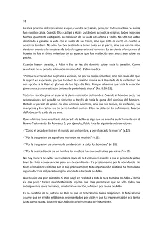 31
La idea principal del federalismo es que, cuando pecó Adán, pecó por todos nosotros. Su caída
fue nuestra caída. Cuando Dios castigó a Adán quitándole su justicia original, todos nosotros
fuimos igualmente castigados. La maldición de la Caída nos afecta a todos. No sólo fue Adán
destinado a ganarse la vida con el sudor de su frente, sino que esto es cierto en cuanto a
nosotros también. No sólo fue Eva destinada a tener dolor en el parto, sino que eso ha sido
cierto en cuanto a las mujeres de todas las generaciones humanas. La serpiente ofensora en el
huerto no fue el único miembro de su especie que fue maldecida con arrastrarse sobre su
pecho.
Cuando fueron creados, a Adán y Eva se les dio dominio sobre toda la creación. Como
resultado de su pecado, el mundo entero sufrió. Pablo nos dice:
“Porque la creación fue sujetada a vanidad, no por su propia voluntad, sino por causa del que
la sujetó en esperanza; porque también la creación misma será libertada de la esclavitud de
corrupción, a la libertad gloriosa de los hijos de Dios. Porque sabemos que toda la creación
gime a una, y a una está con dolores de parto hasta ahora” (Ro. 8:20-22).
Toda la creación gime al esperar la plena redención del hombre. Cuando el hombre pecó, las
repercusiones del pecado se sintieron a través de toda la gama del dominio del hombre.
Debido al pecado de Adán, no sólo sufrimos nosotros, sino que los leones, los elefantes, las
mariposas y los cachorros de perro también sufren. Ellos no pidieron tal sufrimiento. Fueron
dañados por la caída de su amo.
Que sufrimos como resultado del pecado de Adán es algo que se enseña explícitamente en el
Nuevo Testamento. En Romanos 5, por ejemplo, Pablo hace las siguientes observaciones:
· "Como el pecado entró en el mundo por un hombre, y por el pecado la muerte" (v.12).
· "Por la trasgresión de aquel uno murieron los muchos" (v.15).
· "Por la trasgresión de uno vino la condenación a todos los hombres" (v. 18).
· "Por la desobediencia de un hombre los muchos fueron constituidos pecadores" (v.19).
No hay manera de evitar la enseñanza obvia de la Escritura en cuanto a que el pecado de Adán
tuvo terribles consecuencias para sus descendientes. Es precisamente por la abundancia de
tales afirmaciones bíblicas por lo que prácticamente toda organización cristiana ha formulado
alguna doctrina del pecado original vinculada a la Caída de Adán.
Queda aún una gran cuestión. Si Dios juzgó en realidad a toda la raza humana en Adán, ¿cómo
es eso justo? Parece manifiestamente injusto que Dios permitiese que no sólo todos los
subsiguientes seres humanos, sino toda la creación, sufriesen por causa de Adán.
Es la cuestión de la justicia de Dios la que el federalismo busca responder. El federalismo
asume que en efecto estábamos representados por Adán y que tal representación era tanto
justa como exacta. Sostiene que Adán nos representaba perfectamente.

 