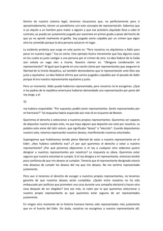 Dentro de nuestro sistema legal, tenemos situaciones que, no perfectamente pero sí
aproximadamente, tienen un paralelismo con este concepto de representación. Sabemos que
si yo alquilo a un hombre para matar a alguien y que ese pistolero alquilado lleva a cabo el
contrato, yo puedo ser justamente juzgado por asesinato en primer grado a pesar del hecho de
que yo no apreté realmente el gatillo. Soy juzgado como culpable por un crimen que algún
otro ha cometido porque la otra persona actuó en mi lugar.
La evidente protesta que surge en este punto es: "Pero nosotros no alquilamos a Adán para
pecar en nuestro lugar." Eso es cierto. Este ejemplo ilustra meramente que hay algunos casos
en los cuales es justo castigar a una persona por el crimen de otro. La idea federal de la Caída
aún exhala un vago olor a tiranía. Nuestro clamor es: "¡Ninguna condenación sin
representación!" Al igual que la gente en una nación clama por representantes que aseguren la
libertad de la tiranía despótica, así también demandamos que la representación ante Dios sea
justa y equitativa. La idea federal afirma que somos juzgados culpables por el pecado de Adán
porque él era nuestro representante equitativo y justo.
Pero un momento. Adán puede habernos representado, pero nosotros no le escogimos. ¿Qué
si los padres de la república americana hubieran demandado una representación por parte del
rey Jorge, y el
32
rey hubiera respondido: "Por supuesto, podéis tener representantes. Seréis representados por
mi hermano?" Tal respuesta habría esparcido aún más té en el puerto de Boston.
Queremos el derecho a seleccionar a nuestros propios representantes. Queremos ser capaces
de depositar nuestro propio voto, no que haya alguien que deposite ese voto por nosotros. La
palabra voto viene del latín votum, que significaba "deseo" o "elección". Cuando depositamos
nuestro voto, estamos expresando nuestros deseos, manifestando nuestras voluntades.
Supongamos que hubiésemos tenido plena libertad de votar a nuestro representante en el
Edén. ¿Nos hubiera satisfecho eso? ¿Y por qué queremos el derecho a votar a nuestro
representante? ¿Por qué ponemos objeciones si el rey o cualquier otro soberano quiere
designar a nuestros representantes por nosotros? La respuesta es obvia. Queremos estar
seguros que nuestra voluntad se cumpla. Si el rey designa a mi representante, entonces tendré
poca confianza de que mis deseos se cumplan. Temería que el representante designado estaría
más deseoso de cumplir los deseos del rey que mis deseos. No me sentiría representado
justamente.
Pero aun si tenemos el derecho de escoger a nuestros propios representantes, no tenemos
garantía de que nuestros deseos serán cumplidos. ¿Quién entre nosotros no ha sido
embaucado por políticos que prometen una cosa durante una campaña electoral y hacen otra
cosa después de ser elegidos? Una vez más, la razón por la que queremos seleccionar a
nuestro propio representante es que queremos estar seguros de ser representados
justamente.
En ningún otro momento de la historia humana hemos sido representados más justamente
que en el huerto del Edén. Sin duda, nosotros no escogimos a nuestro representante allí.

 