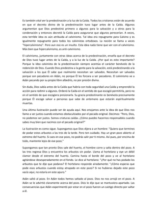 Es también vital ver la predestinación a la luz de la Caída. Todos los cristianos están de acuerdo
en que el decreto divino de la predestinación tuvo lugar antes de la Caída. Algunos
argumentan que Dios predestinó primero a algunos para la salvación y a otros para la
condenación y entonces decretó la Caída para asegurarse que algunos perecerían. A veces,
esta terrible idea es aún atribuida al calvinismo. Tal idea era repugnante para Calvino y es
igualmente repugnante para todos los calvinistas ortodoxos. La noción se llama a veces
"hipercalvinismo". Pero aun eso es un insulto. Esta idea nada tiene que ver con el calvinismo.
Más bien que hipercalvinismo, es anti-calvinismo.
El calvinismo, juntamente con otras ideas acerca de la predestinación, enseña que el decreto
de Dios tuvo lugar antes de la Caída, y a la luz de la Caída. ¿Por qué es esto importante?
Porque la idea calvinista de la predestinación siempre acentúa el carácter benévolo de la
redención de Dios. Cuando Dios predestina a la gente para la salvación, está predestinando a la
salvación a los que Él sabe que realmente necesitan ser salvados. Necesitan ser salvados
porque son pecadores en Adán, no porque Él les forzara a ser pecadores. El calvinismo ve a
Adán pecando por su propio libre albedrío, no por presión divina.
Sin duda, Dios sabía antes de la Caída que habría con toda seguridad una Caída y emprendió la
acción para redimir a algunos. Ordenó la Caída en el sentido de que escogió permitirla, pero no
en el sentido de que escogiera presionarla. Su gracia predestinante es benévola precisamente
porque Él escoge salvar a personas que sabe de antemano que estarán espiritualmente
muertas.
Una última ilustración puede ser de ayuda aquí. Nos enojamos ante la idea de que Dios nos
llame a ser justos cuando estamos obstaculizados por el pecado original. Decimos: "Pero, Dios,
no podemos ser justos. Somos criaturas caídas. ¿Cómo puedes hacernos responsables cuando
sabes muy bien que nacimos con el pecado original?"
La ilustración es como sigue. Supongamos que Dios dijera a un hombre: "Quiero que termines
de podar estos arbustos a las tres de la tarde. Pero ten cuidado. Hay un gran pozo abierto al
extremo del huerto. Si caes en ese pozo, no podrás salir por ti mismo. Así pues, por encima de
todo, mantente lejos de ese pozo."
Supongamos que tan pronto Dios sale del huerto, el hombre corre y salta dentro del pozo. A
las tres regresa Dios y encuentra los arbustos sin podar. Llama al hortelano y oye un débil
clamor desde el extremo del huerto. Camina hasta el borde del pozo y ve al hortelano
agitándose desesperadamente en el fondo. Le dice al hortelano: "¿Por qué no has podado los
arbustos que te dije que podaras? El hortelano responde airadamente: "¿Cómo esperas que
pode esos arbustos cuando estoy atrapado en este pozo? Si no hubieras dejado este pozo
vacío aquí, no estaría en este apuro."
Adán saltó al pozo. En Adán todos hemos saltado al pozo. Dios no nos arrojó en el pozo. A
Adán se le advirtió claramente acerca del pozo. Dios le dijo que se mantuviera apartado. Las
consecuencias que Adán experimentó por estar en el pozo fueron un castigo directo por saltar
a él.

 
