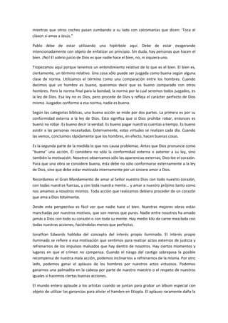 mientras que otros coches pasan zumbando a su lado con calcomanías que dicen: 'Toca el
claxon si amas a Jesús."
Pablo debe de estar utilizando una hipérbole aquí. Debe de estar exagerando
intencionadamente con objeto de enfatizar un principio. Sin duda, hay personas que hacen el
bien. ¡No! El sobrio juicio de Dios es que nadie hace el bien, no, ni siquiera uno.
Tropezamos aquí porque tenemos un entendimiento relativo de lo que es el bien. El bien es,
ciertamente, un término relativo. Una cosa sólo puede ser juzgada como buena según alguna
clase de norma. Utilizamos el término como una comparación entre los hombres. Cuando
decimos que un hombre es bueno, queremos decir que es bueno comparado con otros
hombres. Pero la norma final para la bondad, la norma por la cual seremos todos juzgados, es
la ley de Dios. Esa ley no es Dios, pero procede de Dios y refleja el carácter perfecto de Dios
mismo. Juzgados conforme a esa norma, nadie es bueno.
Según las categorías bíblicas, una buena acción se mide por dos partes. La primera es por su
conformidad externa a la ley de Dios. Esto significa que si Dios prohibe robar, entonces es
bueno no robar. Es bueno decir la verdad. Es bueno pagar nuestras cuentas a tiempo. Es bueno
asistir a las personas necesitadas. Externamente, estas virtudes se realizan cada día. Cuando
las vemos, concluimos rápidamente que los hombres, en efecto, hacen buenas cosas.
Es la segunda parte de la medida lo que nos causa problemas. Antes que Dios pronuncie como
"buena" una acción, Él considera no sólo la conformidad externa o exterior a su ley, sino
también la motivación. Nosotros observamos sólo las apariencias externas; Dios lee el corazón.
Para que una obra se considere buena, ésta debe no sólo conformarse externamente a la ley
de Dios, sino que debe estar motivada internamente por un sincero amor a Dios.
Recordamos el Gran Mandamiento de amar al Señor nuestro Dios con todo nuestro corazón,
con todas nuestras fuerzas, y con toda nuestra mente... y amar a nuestro prójimo tanto como
nos amamos a nosotros mismos. Toda acción que realizamos debiera proceder de un corazón
que ama a Dios totalmente.
Desde esta perspectiva es fácil ver que nadie hace el bien. Nuestras mejores obras están
manchadas por nuestros motivos, que son menos que puros. Nadie entre nosotros ha amado
jamás a Dios con todo su corazón o con toda su mente. Hay medio kilo de carne mezclada con
todas nuestras acciones, haciéndolas menos que perfectas.
Jonathan Edwards hablaba del concepto del interés propio iluminado. El interés propio
iluminado se refiere a esa motivación que sentimos para realizar actos externos de justicia y
refrenarnos de los impulsos malvados que hay dentro de nosotros. Hay ciertos momentos y
lugares en que el crimen no compensa. Cuando el riesgo del castigo sobrepasa la posible
recompensa de nuestra mala acción, podemos inclinarnos a refrenarnos de la misma. Por otro
lado, podemos ganar el aplauso de los hombres por nuestros actos virtuosos. Podemos
ganarnos una palmadita en la cabeza por parte de nuestro maestro o el respeto de nuestros
iguales si hacemos ciertas buenas acciones.
El mundo entero aplaude a los artistas cuando se juntan para grabar un álbum especial con
objeto de utilizar las ganancias para aliviar el hambre en Etiopía. El aplauso raramente daña la

 