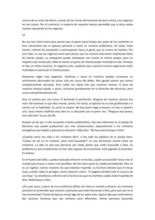 carrera de un actor de teatro, a pesar de las cínicas afirmaciones de que la ética y los negocios
no van juntos. Por el contrario, la mayoría de nosotros hemos aprendido que la ética realza
nuestra reputación en los negocios.
37
No soy tan cínico como para pensar que el gesto hacia Etiopía por parte de los cantantes se
hizo meramente por el aplauso personal o como un reclamo publicitario. Sin duda, hubo
fuertes motivos de compasión y preocupación hacia la gente que se muere de hambre. Por
otro lado, no soy tan ingenuo como para pensar que los motivos estuviesen totalmente libres
de interés propio. La compasión puede sobrepasar con mucho el interés propio, pero no
importa cuan minúsculo, había al menos un grano de interés propio mezclado en ello. Siempre
lo hay, en todos nosotros. Si negamos esto, sospecho que nuestras mismas negaciones están
motivadas en parte por el interés propio.
Deseamos negar esta alegación. Sentimos a veces en nuestros propios corazones un
sentimiento abrumador de actuar sólo por causa del deber. Nos agrada pensar que somos
verdaderamente altruistas. Pero nadie nos adula más que nosotros mismos. El peso de
nuestros motivos puede, a veces, inclinarse grandemente en la dirección del altruismo, pero
nunca está perfectamente allí.
Dios no puntúa por una curva. Él demanda la perfección. Ninguno de nosotros alcanza ese
nivel. No hacemos lo que Dios manda. Jamás. Por tanto, el apóstol no se está gratificando a sí
mismo con la hipérbole. Su juicio es exacto. No hay quien haga lo bueno, no hay ni siquiera
uno. Jesús mismo reafirmó esta idea en su discusión con el joven rico: "Ninguno hay bueno,
sino sólo Dios" (Lucas 18:19).
Aunque ya de por sí esta acusación resulta problemática, hay otro elemento en el pasaje de
Romanos que puede producimos aún más consternación, especialmente a los cristianos
evangélicos que hablan y piensan lo contrario. Pablo dice: "No hay quien busque a Dios".
¿Cuántas veces has oído a los cristianos decir, o has oído las palabras de tu propia boca:
"Fulano de tal no es cristiano, pero está buscando?" Es una afirmación común entre los
cristianos. La idea es que hay personas por todas partes que están buscando a Dios. Su
problema es que simplemente no han sido capaces de encontrarle. Está jugando al escondite.
Es evasivo.
En el huerto del Edén, cuando el pecado entró en el mundo, ¿quién se escondió? Jesús vino al
mundo para buscar y salvar a los perdidos. No fue Jesús quien se estaba escondiendo. Dios no
es un fugitivo. Somos nosotros los que estamos huyendo. La Escritura declara que el inicuo
huye cuando nadie le persigue. Como observó Lutero: "El pagano tiembla ante el susurro de
una hoja." La enseñanza uniforme de la Escritura es que los hombres caídos están huyendo de
Dios. Nadie busca a Dios.
¿Por qué, pues, a pesar de una enseñanza bíblica tan clara en sentido contrario, los cristianos
persisten en pretender que conocen a personas que están buscando a Dios, pero que aún no le
han encontrado? Tomás de Aquino arrojó algo de luz sobre esto. Aquino dijo que confundimos
dos acciones humanas que son similares pero diferentes. Vemos personas buscando

 