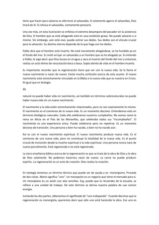 tiene que hacer para salvarse es aferrarse al salvavidas. Si solamente agarra el salvavidas, Dios
tirará de él. Si rehúsa el salvavidas, ciertamente perecerá.
Una vez más, en esta ilustración se enfatiza el extremo desamparo del pecador sin la asistencia
de Dios. El hombre que se está ahogando está en una condición grave. No puede salvarse a sí
mismo. Sin embargo, aún está vivo; puede estirar sus dedos. Sus dedos son el vínculo crucial
para la salvación. Su destino eterno depende de lo que haga con los dedos.
Pablo dice que el hombre está muerto. No está meramente ahogándose, se ha hundido ya en
el fondo del mar. Es inútil arrojar un salvavidas a un hombre que se ha ahogado ya. Si entiendo
a Pablo, le oigo decir que Dios bucea en el agua y saca al muerto del fondo del mar y entonces
realiza un acto divino de resucitación boca a boca. Sopla aliento de vida en el hombre muerto.
Es importante recordar que la regeneración tiene que ver con la nueva vida. Se la llama el
nuevo nacimiento o nacer de nuevo. Existe mucha confusión acerca de este asunto. El nuevo
nacimiento está estrechamente vinculado en la Biblia a la nueva vida que es nuestra en Cristo.
Al igual que en biología
40
natural no puede haber vida sin nacimiento, así también en términos sobrenaturales no puede
haber nueva vida sin un nuevo nacimiento.
El nacimiento y la vida están estrechamente relacionados, pero no son exactamente lo mismo.
El nacimiento es el comienzo de la nueva vida. Es un momento decisivo. Entendemos esto en
términos biológicos naturales. Cada año celebramos nuestros cumpleaños. No somos como la
reina en Alicia en el País de las Maravillas, que celebraba todos sus "incumpleaños". El
nacimiento es una experiencia única. Puede celebrarse pero no repetirse. Es un momento
decisivo de transición. Una persona o bien ha nacido, o bien no ha nacido aún.
Así es con el nuevo nacimiento espiritual. El nuevo nacimiento produce nueva vida. Es el
comienzo de una nueva vida, pero no constituye la totalidad de la nueva vida. Es el punto
crucial de transición desde la muerte espiritual a la vida espiritual. Una persona nunca nace de
nuevo parcialmente. Está regenerada o no está regenerada.
La clara enseñanza bíblica acerca de la regeneración es que se trata de la obra de Dios y la obra
de Dios solamente. No podemos hacernos nacer de nuevo. La carne no puede producir
espíritu. La regeneración es un acto de creación. Dios realiza la creación.

En teología tenemos un término técnico que puede ser de ayuda y es: monergismo. Procede
de dos raíces. Mono significa "uno". Un monopolio es un negocio que tiene el mercado para sí.
Un monoplano es un avión con alas sencillas. Erg, puede que lo recuerdes de la escuela, se
refiere a una unidad de trabajo. De este término se deriva nuestra palabra de uso común
energía.
Juntando las dos partes, obtenemos el significado de "uno trabajando". Cuando decimos que la
regeneración es monergista, queremos decir que sólo uno está haciendo la obra. Ese uno es

 