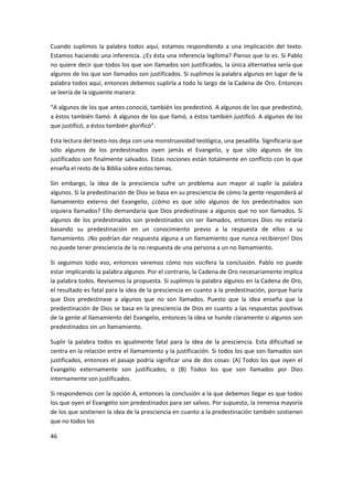 Cuando suplimos la palabra todos aquí, estamos respondiendo a una implicación del texto.
Estamos haciendo una inferencia. ¿Es ésta una inferencia legítima? Pienso que lo es. Si Pablo
no quiere decir que todos los que son llamados son justificados, la única alternativa sería que
algunos de los que son llamados son justificados. Si suplimos la palabra algunos en lugar de la
palabra todos aquí, entonces debemos suplirla a todo lo largo de la Cadena de Oro. Entonces
se leería de la siguiente manera:
“A algunos de los que antes conoció, también los predestinó. A algunos de los que predestinó,
a éstos también llamó. A algunos de los que llamó, a éstos también justificó. A algunos de los
que justificó, a éstos también glorificó”.
Esta lectura del texto nos deja con una monstruosidad teológica, una pesadilla. Significaría que
sólo algunos de los predestinados oyen jamás el Evangelio, y que sólo algunos de los
justificados son finalmente salvados. Estas nociones están totalmente en conflicto con lo que
enseña el resto de la Biblia sobre estos temas.
Sin embargo, la idea de la presciencia sufre un problema aun mayor al suplir la palabra
algunos. Si la predestinación de Dios se basa en su presciencia de cómo la gente responderá al
llamamiento externo del Evangelio, ¿cómo es que sólo algunos de los predestinados son
siquiera llamados? Ello demandaría que Dios predestinase a algunos que no son llamados. Si
algunos de los predestinados son predestinados sin ser llamados, entonces Dios no estaría
basando su predestinación en un conocimiento previo a la respuesta de ellos a su
llamamiento. ¡No podrían dar respuesta alguna a un llamamiento que nunca recibieron! Dios
no puede tener presciencia de la no respuesta de una persona a un no llamamiento.
Si seguimos todo eso, entonces veremos cómo nos vocifera la conclusión. Pablo no puede
estar implicando la palabra algunos. Por el contrario, la Cadena de Oro necesariamente implica
la palabra todos. Revisemos la propuesta. Si suplimos la palabra algunos en la Cadena de Oro,
el resultado es fatal para la idea de la presciencia en cuanto a la predestinación, porque haría
que Dios predestinase a algunos que no son llamados. Puesto que la idea enseña que la
predestinación de Dios se basa en la presciencia de Dios en cuanto a las respuestas positivas
de la gente al llamamiento del Evangelio, entonces la idea se hunde claramente si algunos son
predestinados sin un llamamiento.
Suplir la palabra todos es igualmente fatal para la idea de la presciencia. Esta dificultad se
centra en la relación entre el llamamiento y la justificación. Si todos los que son llamados son
justificados, entonces el pasaje podría significar una de dos cosas: (A) Todos los que oyen el
Evangelio externamente son justificados; o (B) Todos los que son llamados por Dios
internamente son justificados.
Si respondemos con la opción A, entonces la conclusión a la que debemos llegar es que todos
los que oyen el Evangelio son predestinados para ser salvos. Por supuesto, la inmensa mayoría
de los que sostienen la idea de la presciencia en cuanto a la predestinación también sostienen
que no todos los
46

 