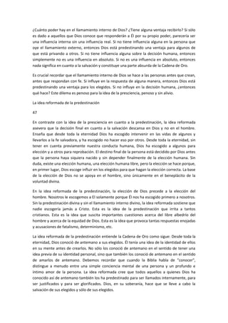 ¿Cuánto poder hay en el llamamiento interno de Dios? ¿Tiene alguna ventaja recibirlo? Si sólo
es dado a aquellos que Dios conoce que responderán a Él por su propio poder, parecería ser
una influencia interna sin una influencia real. Si no tiene influencia alguna en la persona que
oye el llamamiento externo, entonces Dios está predestinando una ventaja para algunos de
que está privando a otros. Si no tiene influencia alguna sobre la decisión humana, entonces
simplemente no es una influencia en absoluto. Si no es una influencia en absoluto, entonces
nada significa en cuanto a la salvación y constituye una parte absurda de la Cadena de Oro.
Es crucial recordar que el llamamiento interno de Dios se hace a las personas antes que crean,
antes que respondan con fe. Si influye en la respuesta de alguna manera, entonces Dios está
predestinando una ventaja para los elegidos. Si no influye en la decisión humana, ¿entonces
qué hace? Este dilema es penoso para la idea de la presciencia, penoso y sin alivio.
La idea reformada de la predestinación
47
En contraste con la idea de la presciencia en cuanto a la predestinación, la idea reformada
asevera que la decisión final en cuanto a la salvación descansa en Dios y no en el hombre.
Enseña que desde toda la eternidad Dios ha escogido intervenir en las vidas de algunos y
llevarlos a la fe salvadora, y ha escogido no hacer eso por otros. Desde toda la eternidad, sin
tener en cuenta previamente nuestra conducta humana, Dios ha escogido a algunos para
elección y a otros para reprobación. El destino final de la persona está decidido por Dios antes
que la persona haya siquiera nacido y sin depender finalmente de la elección humana. Sin
duda, existe una elección humana, una elección humana libre, pero la elección se hace porque,
en primer lugar, Dios escoge influir en los elegidos para que hagan la elección correcta. La base
de la elección de Dios no se apoya en el hombre, sino únicamente en el beneplácito de la
voluntad divina.
En la idea reformada de la predestinación, la elección de Dios precede a la elección del
hombre. Nosotros le escogemos a El solamente porque Él nos ha escogido primero a nosotros.
Sin la predestinación divina y sin el llamamiento interno divino, la idea reformada sostiene que
nadie escogería jamás a Cristo. Esta es la idea de la predestinación que irrita a tantos
cristianos. Esta es la idea que suscita importantes cuestiones acerca del libre albedrío del
hombre y acerca de la equidad de Dios. Esta es la idea que provoca tantas respuestas enojadas
y acusaciones de fatalismo, determinismo, etc.
La idea reformada de la predestinación entiende la Cadena de Oro como sigue: Desde toda la
eternidad, Dios conoció de antemano a sus elegidos. Él tenía una idea de la identidad de ellos
en su mente antes de crearlos. No sólo los conoció de antemano en el sentido de tener una
idea previa de su identidad personal, sino que también los conoció de antemano en el sentido
de amarlos de antemano. Debemos recordar que cuando la Biblia habla de "conocer",
distingue a menudo entre una simple conciencia mental de una persona y un profundo e
íntimo amor de la persona. La idea reformada cree que todos aquellos a quienes Dios ha
conocido así de antemano también los ha predestinado para ser llamados internamente, para
ser justificados y para ser glorificados. Dios, en su soberanía, hace que se lleve a cabo la
salvación de sus elegidos y sólo de sus elegidos.

 