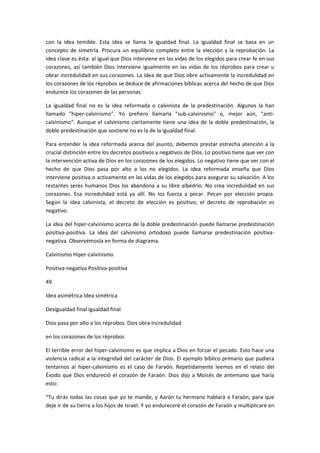 con la idea temible. Esta idea se llama la igualdad final. La igualdad final se basa en un
concepto de simetría. Procura un equilibrio completo entre la elección y la reprobación. La
idea clave es ésta: al igual que Dios interviene en las vidas de los elegidos para crear fe en sus
corazones, así también Dios interviene igualmente en las vidas de los réprobos para crear u
obrar incredulidad en sus corazones. La idea de que Dios obre activamente la incredulidad en
los corazones de los réprobos se deduce de afirmaciones bíblicas acerca del hecho de que Dios
endurece los corazones de las personas.
La igualdad final no es la idea reformada o calvinista de la predestinación. Algunos la han
llamado "hiper-calvinismo". Yo prefiero llamarla "sub-calvinismo" o, mejor aún, "anticalvinismo". Aunque el calvinismo ciertamente tiene una idea de la doble predestinación, la
doble predestinación que sostiene no es la de la igualdad final.
Para entender la idea reformada acerca del asunto, debemos prestar estrecha atención a la
crucial distinción entre los decretos positivos y negativos de Dios. Lo positivo tiene que ver con
la intervención activa de Dios en los corazones de los elegidos. Lo negativo tiene que ver con el
hecho de que Dios pasa por alto a los no elegidos. La idea reformada enseña que Dios
interviene positiva o activamente en las vidas de los elegidos para asegurar su salvación. A los
restantes seres humanos Dios los abandona a su libre albedrío. No crea incredulidad en sus
corazones. Esa incredulidad está ya allí. No los fuerza a pecar. Pecan por elección propia.
Según la idea calvinista, el decreto de elección es positivo; el decreto de reprobación es
negativo.
La idea del hiper-calvinismo acerca de la doble predestinación puede llamarse predestinación
positiva-positiva. La idea del calvinismo ortodoxo puede llamarse predestinación positivanegativa. Observémosla en forma de diagrama.
Calvinismo Hiper-calvinismo
Positiva-negativa Positiva-positiva
49
Idea asimétrica Idea simétrica
Desigualdad final Igualdad final
Dios pasa por alto a los réprobos. Dios obra incredulidad
en los corazones de los réprobos
El terrible error del hiper-calvinismo es que implica a Dios en forzar el pecado. Esto hace una
violencia radical a la integridad del carácter de Dios. El ejemplo bíblico primario que pudiera
tentarnos al hiper-calvinismo es el caso de Faraón. Repetidamente leemos en el relato del
Éxodo que Dios endureció el corazón de Faraón. Dios dijo a Moisés de antemano que haría
esto:
“Tu dirás todas las cosas que yo te mande, y Aarón tu hermano hablará a Faraón, para que
deje ir de su tierra a los hijos de Israel. Y yo endureceré el corazón de Faraón y multiplicaré en

 