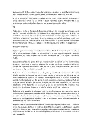 pueblo escogido de Dios. Jacob representa meramente a la nación de Israel. Su nombre mismo
fue cambiado a Israel, y sus hijos llegaron a ser los padres de las doce tribus de Israel.
El hecho de que Dios favoreciera a Israel por encima de las demás naciones no se disputa.
Jesús procedía de Israel. Fue de Israel de quien recibimos los Diez Mandamientos y las
promesas del pacto con Abraham. Sabemos que la salvación es de los judíos.
53
Todo eso es cierto de Romanos 9. Debemos considerar, sin embargo, que al elegir a una
nación, Dios eligió a individuos. Las naciones están formadas por individuos. Jacob era un
individuo. Esaú era un individuo. Aquí vemos claramente que Dios eligió en su soberanía a
individuos al igual que a una nación. Debemos apresurarnos a añadir que Pablo amplía este
tratamiento de la elección más allá de Israel en el versículo 24, cuando declara: "A los cuales
también ha llamado, esto es, a nosotros, no sólo de los judíos, sino también de los gentiles."
Elección incondicional
Volvamos por un momento a nuestro famoso acróstico, TULIP. Ya hemos altercado con la T y la
I y lo hemos cambiado a RULEP. Si bien prefiero el término elección soberana a elección
incondicional, no dañaré más el acróstico. Si lo cambiásemos a RSLEP ni siquiera rimaría con
TULIP.
La elección incondicional quiere decir que nuestra elección es decidida por Dios conforme a su
propósito, conforme a su voluntad soberana. No se basa en alguna condición prevista que
algunos de nosotros cumpliríamos y otros no. No se basa en nuestro querer o en nuestro
correr, sino en el propósito soberano de Dios.
El término elección incondicional puede despistar y ser utilizado erróneamente. En cierta
ocasión conocí a un hombre que nunca había cruzado la puerta de una iglesia y que no
mostraba evidencia alguna de ser cristiano. No hacía profesión de fe ni estaba implicado en
actividad cristiana alguna. Me dijo que creía en la elección incondicional. Estaba confiado en
que era elegido. No tenía que confiar en Cristo, no tenía que arrepentirse, no tenía que
obedecer a Cristo. Declaraba ser un elegido y que eso era suficiente. No necesitaba más
condiciones de salvación. Estaba, en su opinión, salvado, santificado y satisfecho.
Debemos tener cuidado de distinguir entre las condiciones que son necesarias para la
salvación y las condiciones que son necesarias para la elección. Con frecuencia hablamos de la
elección y la salvación como si fueran sinónimas, pero no son exactamente lo mismo. La
elección es para salvación. La salvación es, en su sentido más pleno, la obra completa de la
redención que Dios realiza en nosotros.
Hay toda clase de condiciones que deben ser cumplidas por alguien para ser salvo. La principal
entre ellas es que debe tener fe en Cristo. La justificación es por la fe. La fe es un requisito
necesario. Sin duda, la doctrina reformada de la predestinación enseña que todos los elegidos
son ciertamente llevados a la fe. Dios se encarga de que se cumplan las condiciones necesarias
para la salvación.

 