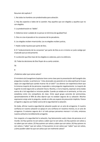 Resumen del capítulo 7
1. No todos los hombres son predestinados para salvación.
2. Hay dos aspectos o lados de la cuestión. Hay aquellos que son elegidos y aquellos que no
son elegidos.
3. La predestinación es "doble".
4. Debemos tener cuidado de no pensar en términos de igualdad final.
5. Dios no crea el pecado en los corazones de los pecadores.
6. Los elegidos reciben misericordia. Los no elegidos reciben justicia,
7. Nadie recibe injusticia por parte de Dios.
8. El "endurecimiento de los corazones" por parte de Dios es en sí mismo un justo castigo por
el pecado que ya está presente.
9. La elección que Dios hace de los elegidos es soberana, pero no arbitraria.
10. Todas las decisiones de Dios fluyen de su santo carácter.
56
8
¿Podemos saber que somos salvos?
El ministerio de Evangelismo Explosivo tiene como clave para la presentación del Evangelio dos
preguntas cruciales. La primera es: "¿Has alcanzado una posición en tu vida espiritual en la que
sepas con seguridad que cuando mueras irás al cielo?" Los obreros con experiencia dicen que
la inmensa mayoría de las personas responden a esta pregunta negativamente. La mayoría de
la gente no está segura de su salvación futura. Muchos, si no la mayoría, expresan serias dudas
acerca de si tal seguridad es inclusive posible. Cuando yo estaba en el seminario, se hizo una
estadística entre mis compañeros de clase. Entre aquel grupo concreto de seminaristas,
aproximadamente el 90% de ellos dijeron que no estaban seguros de su salvación. Muchos
expresaron enojo ante la pregunta, viendo en ella una especie de presunción implícita. Parece
arrogante a algunos aun hablar acerca de la seguridad de la salvación.
Sin duda, afirmar nuestra seguridad de salvación puede ser un acto de arrogancia. Si nuestra
confianza en nuestra salvación se apoya en una confianza en nosotros mismos, es un acto de
arrogancia. Si estamos seguros de ir al cielo porque pensamos merecer ir al cielo, entonces
nuestra actitud es increíblemente arrogante.
Con respecto a la seguridad de la salvación, hay básicamente cuatro clases de personas en el
mundo. (1) Hay quienes no son salvos y saben que no son salvos. (2) Hay quienes son salvos y
no saben que son salvos. (3) Hay quienes son salvos y saben que son salvos. (4) Hay quienes no
son salvos y "saben" que son salvos. Si hay quienes no son salvos que "saben" que son salvos,
¿cómo pueden saber los que son salvos que son realmente salvos?

 