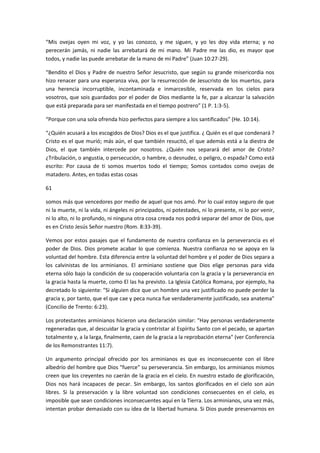 “Mis ovejas oyen mi voz, y yo las conozco, y me siguen, y yo les doy vida eterna; y no
perecerán jamás, ni nadie las arrebatará de mi mano. Mi Padre me las dio, es mayor que
todos, y nadie las puede arrebatar de la mano de mi Padre” (Juan 10:27-29).
“Bendito el Dios y Padre de nuestro Señor Jesucristo, que según su grande misericordia nos
hizo renacer para una esperanza viva, por la resurrección de Jesucristo de los muertos, para
una herencia incorruptible, incontaminada e inmarcesible, reservada en los cielos para
vosotros, que sois guardados por el poder de Dios mediante la fe, par a alcanzar la salvación
que está preparada para ser manifestada en el tiempo postrero” (1 P. 1:3-5).
“Porque con una sola ofrenda hizo perfectos para siempre a los santificados” (He. 10:14).
“¿Quién acusará a los escogidos de Dios? Dios es el que justifica. ¿ Quién es el que condenará ?
Cristo es el que murió; más aún, el que también resucitó, el que además está a la diestra de
Dios, el que también intercede por nosotros. ¿Quién nos separará del amor de Cristo?
¿Tribulación, o angustia, o persecución, o hambre, o desnudez, o peligro, o espada? Como está
escrito: Por causa de ti somos muertos todo el tiempo; Somos contados como ovejas de
matadero. Antes, en todas estas cosas
61
somos más que vencedores por medio de aquel que nos amó. Por lo cual estoy seguro de que
ni la muerte, ni la vida, ni ángeles ni principados, ni potestades, ni lo presente, ni lo por venir,
ni lo alto, ni lo profundo, ni ninguna otra cosa creada nos podrá separar del amor de Dios, que
es en Cristo Jesús Señor nuestro (Rom. 8:33-39).
Vemos por estos pasajes que el fundamento de nuestra confianza en la perseverancia es el
poder de Dios. Dios promete acabar lo que comienza. Nuestra confianza no se apoya en la
voluntad del hombre. Esta diferencia entre la voluntad del hombre y el poder de Dios separa a
los calvinistas de los arminianos. El arminiano sostiene que Dios elige personas para vida
eterna sólo bajo la condición de su cooperación voluntaria con la gracia y la perseverancia en
la gracia hasta la muerte, como El las ha previsto. La Iglesia Católica Romana, por ejemplo, ha
decretado lo siguiente: "Si alguien dice que un hombre una vez justificado no puede perder la
gracia y, por tanto, que el que cae y peca nunca fue verdaderamente justificado, sea anatema"
(Concilio de Trento: 6:23).
Los protestantes arminianos hicieron una declaración similar: "Hay personas verdaderamente
regeneradas que, al descuidar la gracia y contristar al Espíritu Santo con el pecado, se apartan
totalmente y, a la larga, finalmente, caen de la gracia a la reprobación eterna" (ver Conferencia
de los Remonstrantes 11:7).
Un argumento principal ofrecido por los arminianos es que es inconsecuente con el libre
albedrío del hombre que Dios "fuerce" su perseverancia. Sin embargo, los arminianos mismos
creen que los creyentes no caerán de la gracia en el cielo. En nuestro estado de glorificación,
Dios nos hará incapaces de pecar. Sin embargo, los santos glorificados en el cielo son aún
libres. Si la preservación y la libre voluntad son condiciones consecuentes en el cielo, es
imposible que sean condiciones inconsecuentes aquí en la Tierra. Los arminianos, una vez más,
intentan probar demasiado con su idea de la libertad humana. Si Dios puede preservarnos en

 