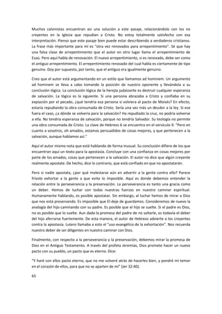 Muchos calvinistas encuentran así una solución a este pasaje, relacionándolo con los no
creyentes en la Iglesia que repudian a Cristo. No estoy totalmente satisfecho con esa
interpretación. Pienso que este pasaje bien puede estar describiendo a verdaderos cristianos.
La frase más importante para mí es "otra vez renovados para arrepentimiento". Sé que hay
una falsa clase de arrepentimiento que el autor en otro lugar llama el arrepentimiento de
Esaú. Pero aquí habla de renovación. El nuevo arrepentimiento, si es renovado, debe ser como
el antiguo arrepentimiento. El arrepentimiento renovado del cual habla es ciertamente de tipo
genuino. Doy por supuesto, por tanto, que el antiguo era igualmente genuino.
Creo que el autor está argumentando en un estilo que llamamos ad hominem. Un argumento
ad hominem se lleva a cabo tomando la posición de nuestro oponente y llevándola a su
conclusión lógica. La conclusión lógica de la herejía judaizante es destruir cualquier esperanza
de salvación. La lógica es la siguiente. Si una persona abrazaba a Cristo y confiaba en su
expiación por el pecado, ¿qué tendría esa persona si volviera al pacto de Moisés? En efecto,
estaría repudiando la obra consumada de Cristo. Sería una vez más un deudor a la ley. Si ese
fuera el caso, ¿a dónde se volvería para la salvación? Ha repudiado la cruz, no podría volverse
a ella. No tendría esperanza de salvación, porque no tendría Salvador. Su teología no permite
una obra consumada de Cristo. La clave de Hebreos 6 se encuentra en el versículo 9. "Pero en
cuanto a vosotros, oh amados, estamos persuadidos de cosas mejores, y que pertenecen a la
salvación, aunque hablamos así."
Aquí el autor mismo nota que está hablando de forma inusual. Su conclusión difiere de los que
encuentran aquí un texto para la apostasía. Concluye con una confianza en cosas mejores por
parte de los amados, cosas que pertenecen a la salvación. El autor no dice que algún creyente
realmente apostate. De hecho, dice lo contrario, que está confiado en que no apostatarán.
Pero si nadie apostata, ¿por qué molestarse aún en advertir a la gente contra ello? Parece
frívolo exhortar a la gente a que evite lo imposible. Aquí es donde debemos entender la
relación entre la perseverancia y la preservación. La perseverancia es tanto una gracia como
un deber. Hemos de luchar con todas nuestras fuerzas en nuestro caminar espiritual.
Humanamente hablando, es posible apostatar. Sin embargo, al luchar hemos de mirar a Dios
que nos está preservando. Es imposible que El deje de guardamos. Consideremos de nuevo la
analogía del hijo caminando con su padre. Es posible que el hijo se suelte. Si el padre es Dios,
no es posible que lo suelte. Aun dada la promesa del padre de no soltarle, es todavía el deber
del hijo aferrarse fuertemente. De esta manera, el autor de Hebreos advierte a los creyentes
contra la apostasía. Lutero llamaba a esto el "uso evangélico de la exhortación". Nos recuerda
nuestro deber de ser diligentes en nuestro caminar con Dios.
Finalmente, con respecto a la perseverancia y la preservación, debemos mirar la promesa de
Dios en el Antiguo Testamento. A través del profeta Jeremías, Dios promete hacer un nuevo
pacto con su pueblo, un pacto que es eterno. Dice:
“Y haré con ellos pacto eterno, que no me volveré atrás de hacerles bien, y pondré mi temor
en el corazón de ellos, para que no se aparten de mí” (Jer 32:40).
65

 
