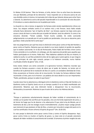 En Mateo 12:24 leemos: "Mas los fariseos, al oírlo, decían: Este no echa fuera los demonios
sino por Beelzebú, príncipe de los demonios." Jesús responde con un discurso acerca de una
casa dividida contra sí misma y la insensatez de la idea de que Satanás obrase para echar fuera
a Satanás. Su advertencia acerca del pecado imperdonable es la conclusión de esta discusión.
El introduce su severa advertencia con la palabra por tanto.
La situación es, más o menos, la siguiente: los fariseos están siendo repetidamente críticos con
Jesús. Sus ataques verbales contra El se vuelven más y más feroces. Jesús había estado
echando fuera demonios "por el Espíritu de Dios". Los fariseos cayeron tan bajo como para
acusar a Jesús de hacer su santa obra por el poder de Satanás. Jesús les advierte. Es como si les
estuviera diciendo: "Tened cuidado. Tened mucho cuidado. Os estáis acercando
peligrosamente a un pecado por el cual no podéis ser perdonados. Una cosa es atacarme, pero
guardaos. Estáis pisando tierra santa aquí."
Aún nos preguntamos por qué hizo Jesús la distinción entre pecar contra el Hijo del Hombre y
pecar contra el Espíritu. Notamos que aun desde la cruz Jesús imploró el perdón de aquellos
que le estaban asesinando. En el día de Pentecostés, Pedro habló del horrible crimen contra
Cristo cometido en la crucifixión; sin embargo, aún dio esperanza de perdón para aquellos que
habían participado en el mismo. Pablo dice: "Mas hablamos sabiduría de Dios en misterio, la
sabiduría oculta, la cual Dios predestinó antes de los siglos para nuestra gloria, la que ninguno
de los príncipes de este siglo conoció; porque si la hubieran conocido, nunca habrían
crucificado al Señor de gloria” (1Co. 2:7,8).
Estos textos indican una cierta concesión a la ignorancia humana. Debemos recordar que
cuando los fariseos acusaron a Jesús de obrar por el poder de Satanás, no tenían aún el
beneficio de la plenitud de la revelación de Dios en cuanto a la verdadera identidad de Cristo.
Estas acusaciones se hicieron antes de la resurrección. Sin duda, los fariseos debieron haber
reconocido a Cristo, pero no lo hicieron. Las palabras de Jesús desde la cruz son importantes:
"Padre, perdónalos, porque no saben lo que hacen."
Cuando Jesús hizo la advertencia y distinguió entre la blasfemia contra el Hijo del Hombre y la
blasfemia contra el Espíritu Santo era en un tiempo cuando El no se había manifestado aún
plenamente. Notamos que esta distinción tiende a desaparecer tras la resurrección,
Pentecostés y la ascensión. Notemos lo que el autor de la carta a los Hebreos declara:
70
“Porque si pecáremos voluntariamente después de haber recibido el conocimiento de la
verdad, ya no queda más sacrificio por los pecados, sino una horrenda expectación de juicio, y
de hervor de fuego que ha de devorar a los adversarios El que viola la ley de Moisés, por el
testimonio de dos y de tres testigos muere irremisiblemente. ¿Cuánto mayor castigo pensáis
que merecerá el que pisoteare al Hijo de Dios, y tuviere por inmunda la sangre del pacto en la
cual fue santificado e hiciere afrenta al Espíritu de gracia?” (He. 10:26-29.)
En este pasaje la distinción entre pecar contra Cristo y contra el Espíritu desaparece. Aquí,
pecar contra Cristo es insultar al Espíritu de gracia. La clave está en el pecado voluntario
después de haber recibido el conocimiento de la verdad. Si tomamos el primer renglón de este

 