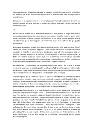 otros cuatro puntos del calvinismo y negar la expiación limitada. Siempre existe la posibilidad,
sin embargo, de la feliz inconsecuencia por la cual la gente sostiene ideas incompatibles al
mismo tiempo.
La doctrina de la expiación limitada es tan compleja que tratarla adecuadamente demanda un
volumen entero. No le he dedicado ni siquiera un capítulo entero en este libro porque un
capítulo no puede
71
hacerle justicia. He pensado no mencionarlo en absoluto porque existe el peligro de que decir
demasiado poco acerca de ello es peor que no decir nada en absoluto. Pero creo que el lector
merece al menos un breve resumen de la doctrina y, por tanto, seguiré adelante: con la
advertencia de que el tema requiere un tratamiento mucho más profundo del que puedo
proveer aquí.
El tema de la expiación limitada tiene que ver con la pregunta: "¿Por quiénes murió Cristo?
¿Murió por todos o sólo por los elegidos?" Todos estamos de acuerdo en que el valor de la
expiación de Jesús fue lo suficientemente grande como para cubrir los pecados de todo ser
humano. También estamos de acuerdo en que su expiación es verdaderamente ofrecida a
todos los hombres. Cualquier persona que pone su confianza en la muerte de Jesucristo
recibirá con toda certeza los beneficios plenos de esa expiación. Estamos también confiados en
que cualquiera que responda a la oferta universal del Evangelio será salvo.
La cuestión es: "¿Para quiénes fue designada la expiación? ¿Envió Dios a Jesús al mundo
meramente para hacer la salvación posible para la gente? ¿O tenía Dios algo más determinado
en la mente? (Roger Nicole, el eminente teólogo bautista, prefiere llamar la expiación limitada
"Expiación Determinada", estropeando el acróstico TULIP tanto como yo.)
Algunos arguyen que lo único que significa la expiación limitada es que los beneficios de la
expiación están limitados a los creyentes que cumplen la necesaria condición de la fe. Esto es,
aunque la expiación de Cristo era suficiente para cubrir los pecados de todos los hombres y
satisfacer la justicia de Dios contra todo pecado, sólo efectúa la salvación para los creyentes.
La fórmula dice: Suficiente para todos; eficiente para los elegidos solamente.
Esa observación simplemente sirve para distinguirnos de los universalistas, que creen que la
expiación aseguró la salvación para todos. La doctrina de la expiación limitada va más allá de
eso. Tiene que ver con la cuestión más profunda de la intención del Padre y el Hijo en la cruz.
Declara que la misión y muerte de Cristo estuvieron restringidas a un número limitado: a su
pueblo, a sus ovejas. Jesús fue llamado "Jesús" porque salvaría a su pueblo de sus pecados
(Mt. 1:21). El Buen Pastor pone su vida por las ovejas (Jn. 10:15). Tales pasajes se encuentran
abundantemente en el Nuevo Testamento. La misión de Cristo fue salvar a los elegidos. "Y esta
es la voluntad del Padre, el que me envió: Que de todo lo que me diere, no pierda yo nada,
sino que lo resucite en el día postrero" (Jn. 6:39). Si no hubiera habido un número fijo
planeado por Dios cuando designó a Cristo para morir, entonces los efectos de la muerte de
Cristo habrían sido inciertos. Sería posible que la misión de Cristo hubiera sido un fracaso
funesto y completo.

 