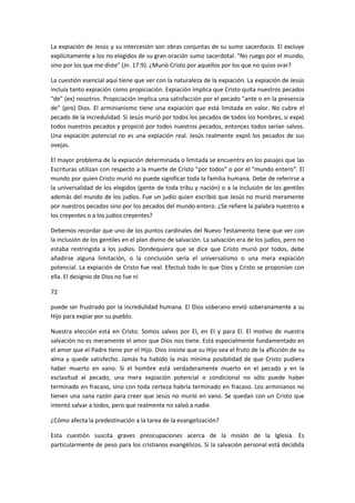La expiación de Jesús y su intercesión son obras conjuntas de su sumo sacerdocio. El excluye
explícitamente a los no elegidos de su gran oración sumo sacerdotal. "No ruego por el mundo,
sino por los que me diste" (Jn. 17:9). ¿Murió Cristo por aquellos por los que no quiso orar?
La cuestión esencial aquí tiene que ver con la naturaleza de la expiación. La expiación de Jesús
incluía tanto expiación como propiciación. Expiación implica que Cristo quita nuestros pecados
"de" (ex) nosotros. Propiciación implica una satisfacción por el pecado "ante o en la presencia
de" (pro) Dios. El arminianismo tiene una expiación que está limitada en valor. No cubre el
pecado de la incredulidad. Si Jesús murió por todos los pecados de todos los hombres, si expió
todos nuestros pecados y propició por todos nuestros pecados, entonces todos serían salvos.
Una expiación potencial no es una expiación real. Jesús realmente expió los pecados de sus
ovejas.
El mayor problema de la expiación determinada o limitada se encuentra en los pasajes que las
Escrituras utilizan con respecto a la muerte de Cristo "por todos" o por el "mundo entero". El
mundo por quien Cristo murió no puede significar toda la familia humana. Debe de referirse a
la universalidad de los elegidos (gente de toda tribu y nación) o a la inclusión de los gentiles
además del mundo de los judíos. Fue un judío quien escribió que Jesús no murió meramente
por nuestros pecados sino por los pecados del mundo entero. ¿Se refiere la palabra nuestros a
los creyentes o a los judíos creyentes?
Debemos recordar que uno de los puntos cardinales del Nuevo Testamento tiene que ver con
la inclusión de los gentiles en el plan divino de salvación. La salvación era de los judíos, pero no
estaba restringida a los judíos. Dondequiera que se dice que Cristo murió por todos, debe
añadirse alguna limitación, o la conclusión sería el universalismo o una mera expiación
potencial. La expiación de Cristo fue real. Efectuó todo lo que Dios y Cristo se proponían con
ella. El designio de Dios no fue ni
72
puede ser frustrado por la incredulidad humana. El Dios soberano envió soberanamente a su
Hijo para expiar por su pueblo.
Nuestra elección está en Cristo. Somos salvos por El, en El y para El. El motivo de nuestra
salvación no es meramente el amor que Dios nos tiene. Está especialmente fundamentado en
el amor que el Padre tiene por el Hijo. Dios insiste que su Hijo vea el fruto de la aflicción de su
alma y quede satisfecho. Jamás ha habido la más mínima posibilidad de que Cristo pudiera
haber muerto en vano. Si el hombre está verdaderamente muerto en el pecado y en la
esclavitud al pecado, una mera expiación potencial o condicional no sólo puede haber
terminado en fracaso, sino con toda certeza habría terminado en fracaso. Los arminianos no
tienen una sana razón para creer que Jesús no murió en vano. Se quedan con un Cristo que
intentó salvar a todos, pero que realmente no salvó a nadie.
¿Cómo afecta la predestinación a la tarea de la evangelización?
Esta cuestión suscita graves preocupaciones acerca de la misión de la Iglesia. Es
particularmente de peso para los cristianos evangélicos. Si la salvación personal está decidida

 