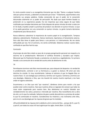 En cierta ocasión conocí a un evangelista itinerante que me dijo: "Dame a cualquier hombre
sólo por quince minutos, y obtendré una decisión por Cristo." Tristemente, aquel hombre creía
realmente sus propias palabras. Estaba convencido de que el poder de la conversión
descansaba solamente en su poder de persuasión. No dudo que aquel hombre basaba su
pretensión en su experiencia pasada. Era tan imperioso que estoy seguro de que había
multitudes que tomaban decisiones por Cristo después de quince minutos de estar a solas con
él. Sin duda, el podía cumplir su promesa de producir una decisión en quince minutos. Lo que
él no podía garantizar era una conversión en quince minutos. La gente tomaría decisiones
simplemente para librarse de él.
Nunca debemos subestimar la importancia de nuestro papel en la evangelización. Tampoco
debemos sobrestimarlo. Predicamos. Damos testimonio. Aportamos el llamamiento externo.
Pero sólo Dios tiene el poder para llamar a una persona a sí internamente. No me siento
defraudado por eso. Por el contrario, me siento confortado. Debemos realizar nuestra labor,
confiando en que Dios hará la suya.
Conclusión
Al principio de este libro relaté un poco de mi propia peregrinación personal con respecto a la
doctrina de la predestinación. Mencioné el conflicto ferviente y duradero que implicó.
Mencioné que fui finalmente llevado a someterme a la doctrina a regañadientes. Fui primero
llevado a una convicción de la verdad del asunto antes de deleitarme en ella.
74
Permítaseme terminar este libro mencionando que, poco después de despertar a la verdad de
la predestinación, comencé a ver su hermosura y a gustar su dulzura. Mi amor por esta
doctrina ha crecido. Es muy reconfortante. Subraya el extremo al que ha llegado Dios en
nuestro favor. Es una teología que comienza y termina con la gracia. Comienza y termina con
una doxología. Alabamos a Dios, que nos levantó de nuestra muerte espiritual y nos hace
andar en lugares celestiales.
Encontramos a un Dios que está "por nosotros", dándonos ánimo para resistir a los que
puedan estar contra nosotros. Hace que nuestras almas se regocijen de conocer que todas las
cosas están cooperando para nuestro bien. Nos deleitamos en nuestro Salvador que
verdaderamente nos salva y preserva e intercede por nosotros. Nos maravillamos de su obra
de arte y en lo que ha realizado. Saltamos de gozo cuando descubrimos su promesa de acabar
lo que ha comenzado en nosotros. Consideramos los misterios y nos inclinamos ante ellos,
pero no sin una doxología por las riquezas de gracia que ha revelado:
¡Oh profundidad de las riquezas de la sabiduría y de la ciencia de Dios... porque de El, y por El,
y para El, son todas las cosas A El sea la gloria por los siglos. Amén (Rom. 11:33,36).

 