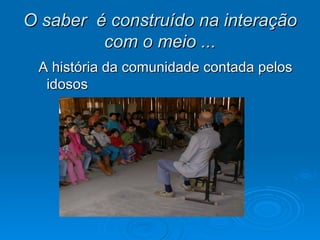 O saber é construído na interação
         com o meio ...
 A história da comunidade contada pelos
  idosos
 