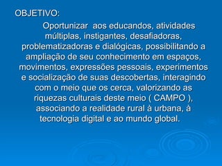OBJETIVO:
       Oportunizar aos educandos, atividades
        múltiplas, instigantes, desafiadoras,
 problematizadoras e dialógicas, possibilitando a
  ampliação de seu conhecimento em espaços,
 movimentos, expressões pessoais, experimentos
 e socialização de suas descobertas, interagindo
    com o meio que os cerca, valorizando as
    riquezas culturais deste meio ( CAMPO ),
     associando a realidade rural à urbana, à
      tecnologia digital e ao mundo global.
 