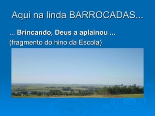 Aqui na linda BARROCADAS...
... Brincando, Deus a aplainou ...
(fragmento do hino da Escola)
 
