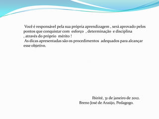 Você é responsável pela sua própria aprendizagem , será aprovado pelos
pontos que conquistar com esforço , determinação e disciplina
, através do próprio mérito !
 As dicas apresentadas são os procedimentos adequados para alcançar
esse objetivo.




                                       Ibirité, 31 de janeiro de 2012.
                                Breno José de Araújo, Pedagogo.
 