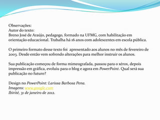 Observações:
Autor do texto:
Breno José de Araújo, pedagogo, formado na UFMG, com habilitação em
orientação educacional. Trabalha há 16 anos com adolescentes em escola pública.

O primeiro formato desse texto foi apresentado aos alunos no mês de fevereiro de
2003. Desde então vem sofrendo alterações para melhor instruir os alunos.

Sua publicação começou de forma mimeografada, passou para o xérox, depois
impressão em gráfica, evoluiu para o blog e agora em PowerPoint. Qual será sua
publicação no futuro?

Design no PowerPoint: Larissa Barbosa Pena.
Imagens: www.google.com
Ibirité, 31 de janeiro de 2012.
 