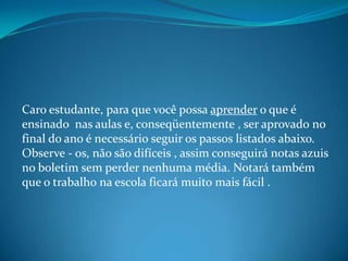 Caro estudante, para que você possa aprender o que é
ensinado nas aulas e, conseqüentemente , ser aprovado no
final do ano...