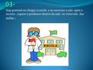 Seja pontual ao chegar á escola e ao retornar a sala após o
recreio , espere o professor dentro da sala no intervalo das
a...