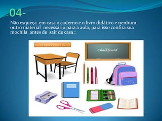 Não esqueça em casa o caderno e o livro didático e nenhum
outro material necessário para a aula, para isso confira sua
mochila antes de sair de casa ;
 