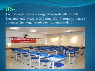 Contribua para uma boa organização da sala de aula.
Um ambiente organizado é condição importante para se
aprender (na bagunça ninguém aprende nada !)
 