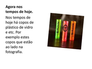 Agora nos
tempos de hoje.
Nos tempos de
hoje há copos de
plástico de vidro
e etc. Por
exemplo estes
copos que estão
ao lado na
fotografia.
 