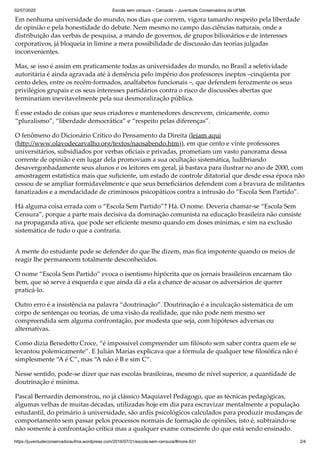 02/07/2020 Escola sem censura – Carcarás – Juventude Conservadora da UFMA
https://juventudeconservadoraufma.wordpress.com/2016/07/31/escola-sem-censura/#more-531 2/4
Em nenhuma universidade do mundo, nos dias que correm, vigora tamanho respeito pela liberdade
de opinião e pela honestidade do debate. Nem mesmo no campo das ciências naturais, onde a
distribuição das verbas de pesquisa, a mando de governos, de grupos bilionários e de interesses
corporativos, já bloqueia in limine a mera possibilidade de discussão das teorias julgadas
inconvenientes.
Mas, se isso é assim em praticamente todas as universidades do mundo, no Brasil a seletividade
autoritária é ainda agravada até à demência pelo império dos professores ineptos –cinqüenta por
cento deles, entre os recém-formados, analfabetos funcionais –, que defendem ferozmente os seus
privilégios grupais e os seus interesses partidários contra o risco de discussões abertas que
terminariam inevitavelmente pela sua desmoralização pública.
É esse estado de coisas que seus criadores e mantenedores descrevem, cinicamente, como
“pluralismo”, “liberdade democrática” e “respeito pelas diferenças”.
O fenômeno do Dicionário Crítico do Pensamento da Direita (leiam aqui
(h p://www.olavodecarvalho.org/textos/naosabendo.htm)), em que cento e vinte professores
universitários, subsidiados por verbas oﬁciais e privadas, prometiam um vasto panorama dessa
corrente de opinião e em lugar dela promoviam a sua ocultação sistemática, ludibriando
desavergonhadamente seus alunos e os leitores em geral, já bastava para ilustrar no ano de 2000, com
amostragem estatística mais que suﬁciente, um estado de controle ditatorial que desde essa época não
cessou de se ampliar formidavelmente e que seus beneﬁciários defendem com a bravura de militantes
fanatizados e a mendacidade de criminosos psicopáticos contra a intrusão do “Escola Sem Partido”.
Há alguma coisa errada com o “Escola Sem Partido”? Há. O nome. Deveria chamar-se “Escola Sem
Censura”, porque a parte mais decisiva da dominação comunista na educação brasileira não consiste
na propaganda ativa, que pode ser eﬁciente mesmo quando em doses mínimas, e sim na exclusão
sistemática de tudo o que a contraria.
A mente do estudante pode se defender do que lhe dizem, mas ﬁca impotente quando os meios de
reagir lhe permanecem totalmente desconhecidos.
O nome “Escola Sem Partido” evoca o isentismo hipócrita que os jornais brasileiros encarnam tão
bem, que só serve à esquerda e que ainda dá a ela a chance de acusar os adversários de querer
praticá-lo.
Outro erro é a insistência na palavra “doutrinação”. Doutrinação é a inculcação sistemática de um
corpo de sentenças ou teorias, de uma visão da realidade, que não pode nem mesmo ser
compreendida sem alguma confrontação, por modesta que seja, com hipóteses adversas ou
alternativas.
Como dizia Benede o Croce, “é impossível compreender um ﬁlósofo sem saber contra quem ele se
levantou polemicamente”. E Julián Marías explicava que a fórmula de qualquer tese ﬁlosóﬁca não é
simplesmente “A é C”, mas “A não é B e sim C”.
Nesse sentido, pode-se dizer que nas escolas brasileiras, mesmo de nível superior, a quantidade de
doutrinação é mínima.
Pascal Bernardin demonstrou, no já clássico Maquiavel Pedagogo, que as técnicas pedagógicas,
algumas velhas de muitas décadas, utilizadas hoje em dia para escravizar mentalmente a população
estudantil, do primário à universidade, são ardis psicológicos calculados para produzir mudanças de
comportamento sem passar pelos processos normais de formação de opiniões, isto é, subtraindo-se
não somente à confrontação crítica mas a qualquer exame consciente do que está sendo ensinado.
 