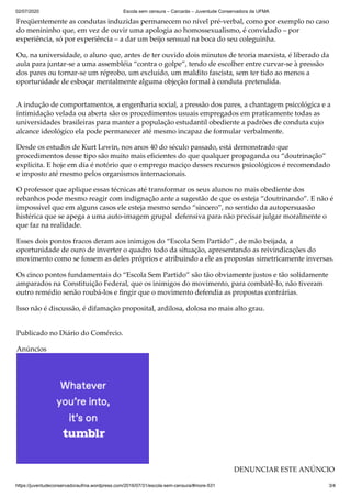 02/07/2020 Escola sem censura – Carcarás – Juventude Conservadora da UFMA
https://juventudeconservadoraufma.wordpress.com/2016/07/31/escola-sem-censura/#more-531 3/4
Freqüentemente as condutas induzidas permanecem no nível pré-verbal, como por exemplo no caso
do menininho que, em vez de ouvir uma apologia ao homossexualismo, é convidado – por
experiência, só por experiência – a dar um beijo sensual na boca do seu coleguinha.
Ou, na universidade, o aluno que, antes de ter ouvido dois minutos de teoria marxista, é liberado da
aula para juntar-se a uma assembléia “contra o golpe”, tendo de escolher entre curvar-se à pressão
dos pares ou tornar-se um réprobo, um excluído, um maldito fascista, sem ter tido ao menos a
oportunidade de esboçar mentalmente alguma objeção formal à conduta pretendida.
A indução de comportamentos, a engenharia social, a pressão dos pares, a chantagem psicológica e a
intimidação velada ou aberta são os procedimentos usuais empregados em praticamente todas as
universidades brasileiras para manter a população estudantil obediente a padrões de conduta cujo
alcance ideológico ela pode permanecer até mesmo incapaz de formular verbalmente.
Desde os estudos de Kurt Lewin, nos anos 40 do século passado, está demonstrado que
procedimentos desse tipo são muito mais eﬁcientes do que qualquer propaganda ou “doutrinação”
explícita. E hoje em dia é notório que o emprego maciço desses recursos psicológicos é recomendado
e imposto até mesmo pelos organismos internacionais.
O professor que aplique essas técnicas até transformar os seus alunos no mais obediente dos
rebanhos pode mesmo reagir com indignação ante a sugestão de que os esteja “doutrinando”. E não é
impossível que em alguns casos ele esteja mesmo sendo “sincero”, no sentido da autopersuasão
histérica que se apega a uma auto-imagem grupal defensiva para não precisar julgar moralmente o
que faz na realidade.
Esses dois pontos fracos deram aos inimigos do “Escola Sem Partido” , de mão beijada, a
oportunidade de ouro de inverter o quadro todo da situação, apresentando as reivindicações do
movimento como se fossem as deles próprios e atribuindo a ele as propostas simetricamente inversas.
Os cinco pontos fundamentais do “Escola Sem Partido” são tão obviamente justos e tão solidamente
amparados na Constituição Federal, que os inimigos do movimento, para combatê-lo, não tiveram
outro remédio senão roubá-los e ﬁngir que o movimento defendia as propostas contrárias.
Isso não é discussão, é difamação proposital, ardilosa, dolosa no mais alto grau.
Publicado no Diário do Comércio.
Anúncios
DENUNCIAR ESTE ANÚNCIO
 