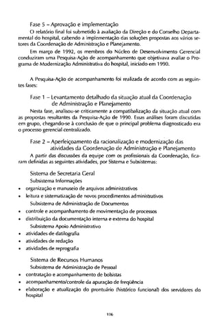 Fase 5 - Aprovação e implementação
O relatório final foi submetido à avaliação da Direção e do Conselho Departa-
mental do hospital, cabendo a implementação das soluções propostas aos vários se-
tores da Coordenação de Administração e Planejamento.
Em março de 1992, os membros do Núcleo de Desenvolvimento Gerencial
conduziram uma Pesquisa-Ação de acompanhamento que objetivava avaliar o Pro-
grama de Modernização Administrativa do hospital, iniciado em 1990.
A Pesquisa-Ação de acompanhamento foi realizada de acordo com as seguin-
tes fases:
Fase 1 - Levantamento detalhado d a situação atual da C o o r d e n a ç ã o
de Administração e Planejamento
Nesta fase, analisou-se criticamente a compatibalização da situação atual com
as propostas resultantes da Pesquisa-Ação de 1990. Essas análises foram discutidas
em grupo, chegando-se à conclusão de que o principal problema diagnosticado era
o processo gerencial centralizado.
Fase 2 - Aperfeiçoamento d a racionalização e modernização das
atividades da Coordenação de Administração e Planejamento
A partir das discussões da equipe com os profissionais da Coordenação, fica-
ram definidas as seguintes atividades, por Sistema e Subsistemas:
Sistema de Secretaria Geral
Subsistema Informações
• organização e manuseio de arquivos administrativos
• leitura e sistematização de novos procedimentos administrativos
Subsistema de Administração de Documentos
• controle e acompanhamento de movimentação de processos
• distribuição da documentação interna e externa do hospital
Subsistema Apoio Administrativo
• atividades de datilografia
• atividades de redação
• atividades de reprografia
Sistema de Recursos H u m a n o s
Subsistema de Administração de Pessoal
• contratação e acompanhamento de bolsistas
• acompanhamento/controle da apuração de freqüência
• elaboração e atualização do prontuário (histórico funcional) dos servidores do
hospital
 