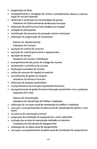 • programação de férias
• acompanhamento e divulgação de normas e procedimentos relativos à adminis-
tração de recursos humanos
• elaboração e atualização da movimentação de pessoal
Subsistema de Desenvolvimento de Recursos Humanos
• elaboração do perfil funcional dos servidores do hospital
• avaliação de desempenho
• coordenação dos processos de promoção vertical e horizontal
• elaboração da programação de treinamento
Sistema de Abastecimento
Subsistema de Compras
• aquisição de material de consumo
• aquisição de material permanente e equipamentos
• aquisição de serviços
Subsistema de Guarda e Distribuição
• acompanhamento dos prazos de entrega dos insumos
• recebimento e conferência de insumos
• distribuição automática de insumos
• análise de consumo do hospital no exercício
• procedimentos de gestão de estoques
Subsistema Econômico-Financeiro
• elaboração da proposta orçamentária
• acompanhamento da execução orçamentário-financeira
• acompanhamento da gestão financeira (execução orçamentária versus produção)
Subsistema de Custos
Sistema de Manutenção
Subsistema de Manutenção de Prédios e Instalações
• elaboração de um plano anual de manutenção de prédios e instalações
• execução e acompanhamento do plano anual de manutenção de prédios e insta-
lações
• ocorrências de manutenção eventual
• preparação das instalações de equipamentos a serem adquiridos
• avaliação dos serviços de manutenção realizados no exercício
Subsistema de Manutenção de Equipamentos
• elaboração de um plano anual de equipamentos
• execução e acompanhamento do plano anual de manutenção de equipamentos
 