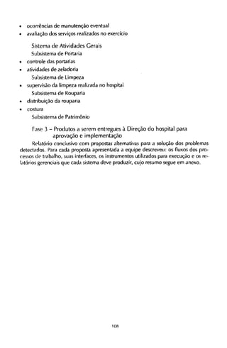 • ocorrências de manutenção eventual
• avaliação dos serviços realizados no exercício
Sistema de Atividades Gerais
Subsistema de Portaria
• controle das portarias
• atividades de zeladoria
Subsistema de Limpeza
• supervisão da limpeza realizada no hospital
Subsistema de Rouparia
• distribuição da rouparia
• costura
Subsistema de Patrimônio
Fase 3 - Produtos a serem entregues à Direção do hospital para
aprovação e implementação
Relatório conclusivo com propostas alternativas para a solução dos problemas
detectados. Para cada proposta apresentada a equipe descreveu: os fluxos dos pro-
cessos de trabalho, suas interfaces, os instrumentos utilizados para execução e os re-
latórios gerenciais que cada sistema deve produzir, cujo resumo segue em anexo.
 