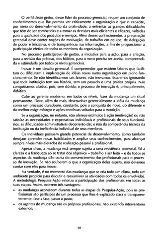 O perfil desse gestor, desse líder do processo gerencial, requer um conjunto de
conhecimentos que lhe permita ver criticamente a organização e que o capacite,
por meio do desenvolvimento da criatividade, a enfrentar as grandes dificuldades
que têm de ser combatidas e a tomar as decisões mais eficientes e eficazes, voltadas
para a qualidade dos produtos e serviços. Além desses conhecimentos, a preparação
gerencial deve conter noções de motivação, de trabalho em equipe, de delegação
de poder e iniciativa, e de transparência nas informações, a fim de proporcionar a
participação efetiva de todos os membros da organização.
No processo participativo de gestão, a iniciativa para a ação, para a criação,
para a revisão das práticas, dos hábitos, para o novo precisa ser aceita, compreendi-
da e estimulada por todos os níveis gerenciais.
Inovar é um desafio gerencial. Ε compreender que existem fatores que facili­
tam ou dificultam a implantação de idéias novas numa organização em pleno fun-
cionamento. Se não identificarmos tais fatores, não inovamos. Estaremos ignorando
que toda instituição tem sua história, tem um passado e uma prática própria. Não
conquistamos aliados, pois, sem dúvida, o processo de inovação é, principalmente,
didático.
Cabe ao gerente moderno, em todos os níveis, fazer da mudança um ritual
permanente. Deve, além do mais, desenvolver gerencial mente a idéia da mudança
como um processo duradouro, constante, pois a conquista do novo, do diferente e
do melhor exige esforços e ações contínuas voltadas para a transição.
Se a organização, no entanto, não oferece estímulos à ação (motivação) ou não
satisfaz as necessidades e expectativas individuais e profissionais de seus funcioná-
rios, as dificuldades administrativas decorrerão daí, e não da competência técnica da
instituição ou da ineficiência individual de seus membros.
Os indivíduos possuem grande potencial de desenvolvimento, como também
desejam aprender novas habilidades e ampliar seus conhecimentos, para alcançar
sempre níveis mais elevados de realização pessoal e profissional.
Apesar disso, a mudança está sempre sujeita a uma resistência potencial. Só a
clareza e a franqueza ao se tratar dos objetivos - trabalho a ser feito - e de todos os
aspectos da mudança dão conta do convencimento dos profissionais para o proces-
so de inovação. Se não souberem o que a organização deles espera, não devemos
contar com eles para inovar.
Na verdade, é no momento das mudanças que se cria todo um clima, todo um
ambiente propício para discutir e reexaminar as atividades com todos os envolvidos.
A metodologia Pesquisa-Ação valoriza a participação dos profissionais em todas as
suas etapas. Assim, ocorrem três vantagens:
• as mudanças acontecem durante todas as etapas da Pesquisa-Ação, pois os pro-
fissionais são partícipes de um processo que lhes é explicado clara e transparen-
temente, fase a fase, passo a passo;
• os agentes de mudança são os próprios profissionais, não existindo interventores
externos;
 