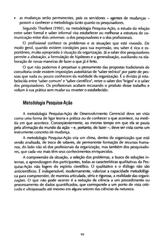 • as mudanças serão permanentes, pois os servidores - agentes de mudanças -
passam a conhecer a metodologia tanto quanto os pesquisadores.
Segundo Thiollent (1992), na metodologia Pesquisa-Ação, o estudo da relação
entre saber formal e saber informal visa estabelecer ou melhorar a estrutura de co-
municação entre dois universos: o dos pesquisadores e o dos profissionais.
O profissional conhece os problemas e as situações que está vivendo. De
modo geral, quando existem condições para sua expressão, seu saber é rico e es-
pontâneo, muito apropriado à situação da organização. Já o saber dos pesquisadores
permite a abstração, a formulação de hipóteses e a generalização, auxiliando na ela-
boração de novas maneiras de fazer o que já é feito.
O que não podemos é perpetuar o pensamento das propostas tradicionais de
consultoria onde existem imposições autoritárias de "saber teórico" por parte de pes-
soas que nada ou pouco conhecem da realidade da organização. É a divisão já esta-
belecida entre "saber comum" e "saber científico", entre o saber dos "leigos" e o saber
dos pesquisadores. O s profissionais acabam recusando o produto desse trabalho e
voltam à sua prática sem mudar ou reverter o estabelecido.
Metodologia Pesquisa-Ação
A metodologia Pesquisa-Ação de Desenvolvimento Gerencial deve ser vista
como uma forma de ligar teoria e prática ou de conhecer o que acontece, na medi-
da em que acontece. Conseqüentemente, ao mesmo tempo em que ela se pauta
pela afirmação do mundo da ação - e, portanto, do fazer - deve ser vista como um
instrumento concreto de mudança.
A metodologia Pesquisa-Ação cria um clima, dentro da organização que está
sendo analisada, de troca de saberes, de permanente formação de recursos huma-
nos, do lado não só dos profissionais da organização, mas também dos pesquisado-
res, que cada vez mais têm seus conhecimentos enriquecidos.
A compreensão da situação, a seleção dos problemas, a busca de soluções in-
ternas, a aprendizagem dos participantes, todas as características qualitativas da Pes-
quisa-Ação não fogem do espírito científico. O qualitativo e o diálogo não são
anticientíficos. É indispensável, modernamente, valorizar a capacidade metodológi-
ca para compreender, de maneira articulada, séria e rigorosa, a realidade das organi-
zações. O que não pode ocorrer é a redução da ciência a um procedimento ou
processamento de dados quantificados, que corresponde a um ponto de vista criti-
cado e ultrapassado até mesmo em alguns setores das ciências da natureza.
 